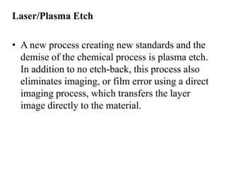 Laser/Plasma Etch

• A new process creating new standards and the
demise of the chemical process is plasma etch.
In addition to no etch-back, this process also
eliminates imaging, or film error using a direct
imaging process, which transfers the layer
image directly to the material.

 