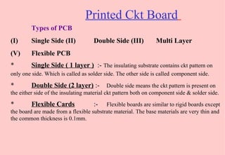 Printed Ckt Board
Types of PCB
(I) Single Side (II) Double Side (III) Multi Layer
(V) Flexible PCB
* Single Side ( 1 layer ) :- The insulating substrate contains ckt pattern on
only one side. Which is called as solder side. The other side is called component side.
* Double Side (2 layer) :- Double side means the ckt pattern is present on
the either side of the insulating material ckt pattern both on component side & solder side.
* Flexible Cards :- Flexible boards are similar to rigid boards except
the board are made from a flexible substrate material. The base materials are very thin and
the common thickness is 0.1mm.
 