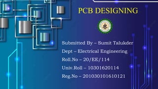 PCB DESIGNING
Submitted By – Sumit Talukder
Dept – Electrical Engineering
Roll.No – 20/EE/114
Univ.Roll – 10301620114
Reg.No – 201030101610121
 