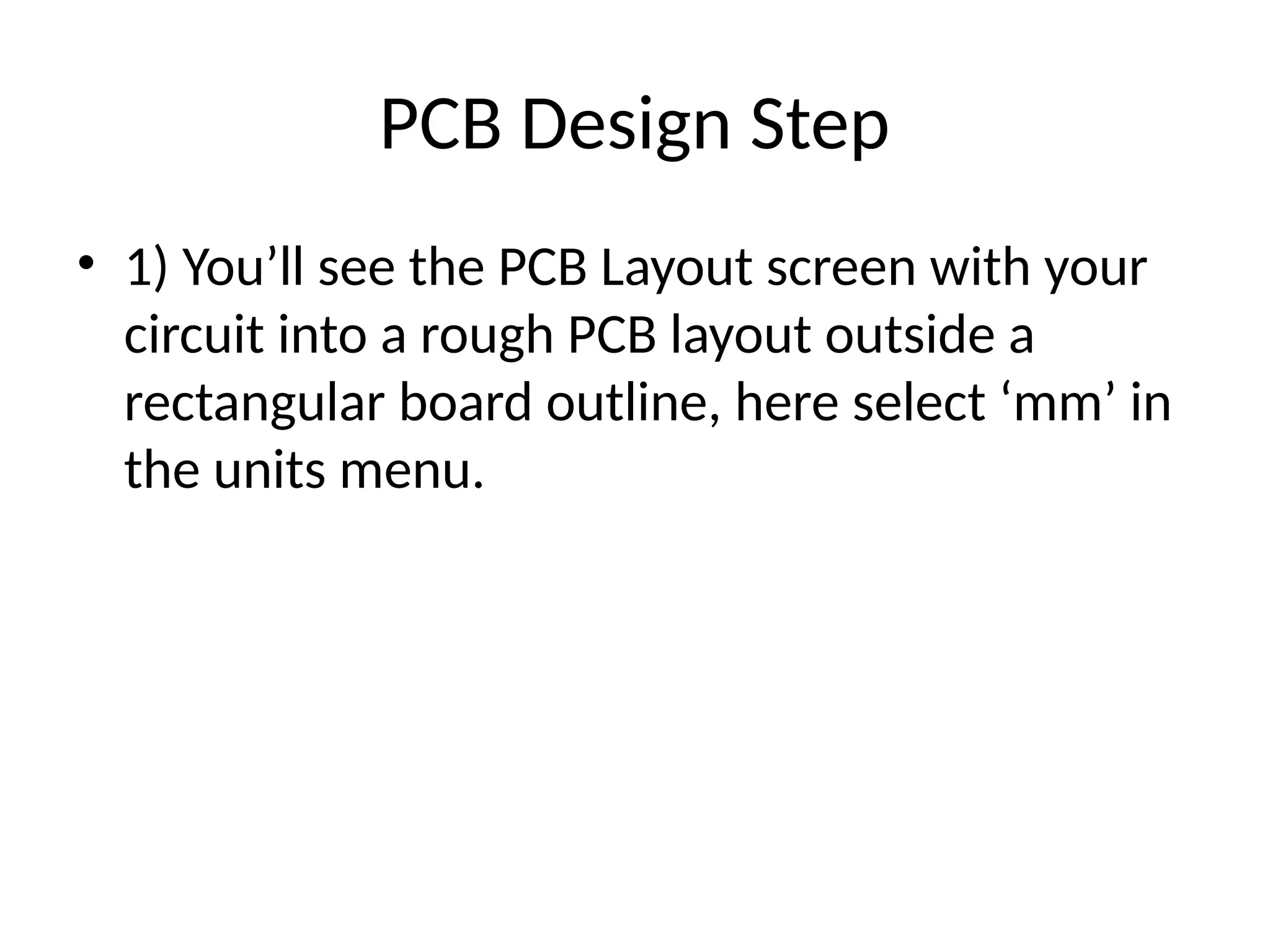 PCB Design Step
• 1) You’ll see the PCB Layout screen with your
circuit into a rough PCB layout outside a
rectangular board outline, here select ‘mm’ in
the units menu.
 