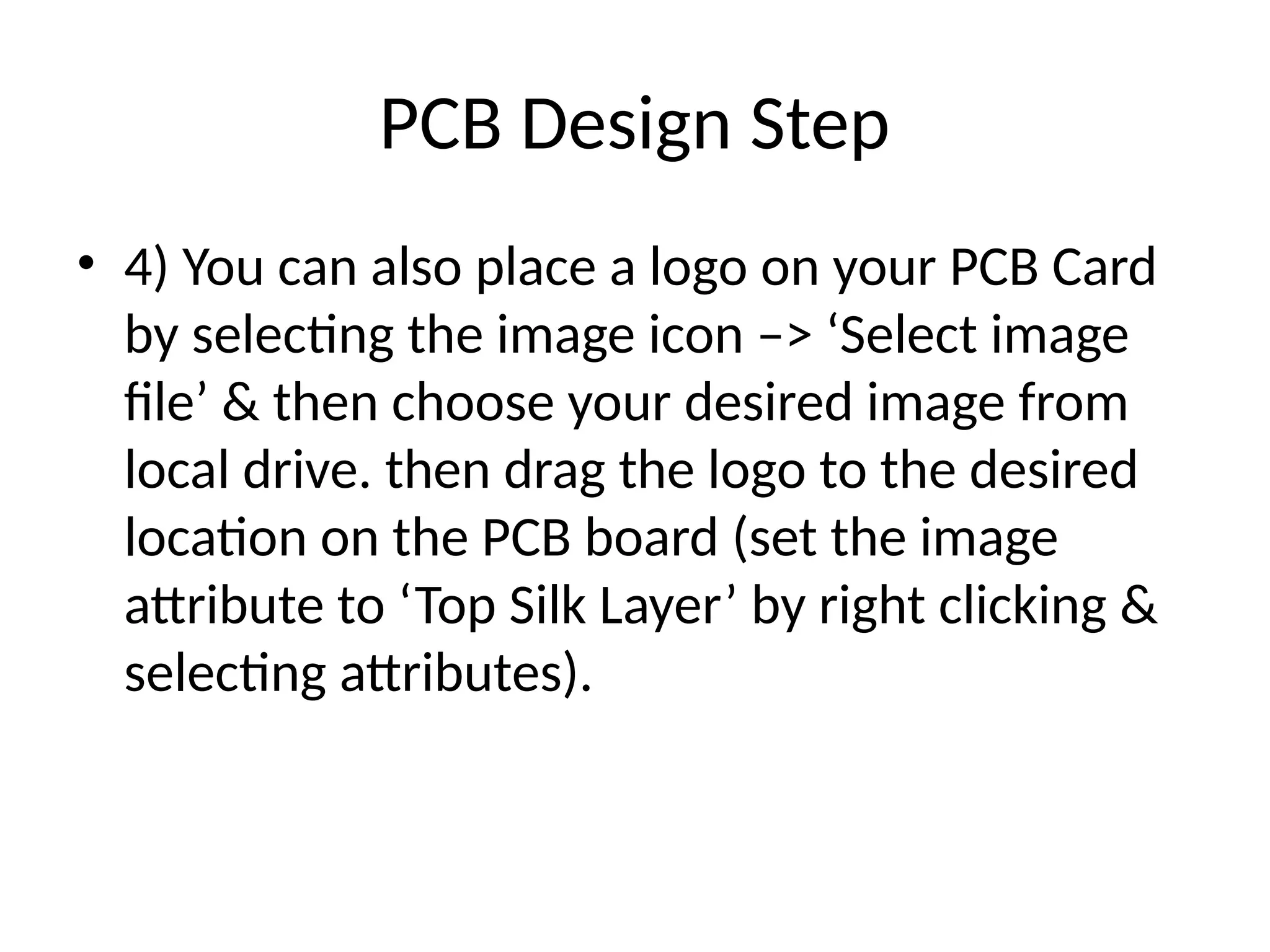 PCB Design Step
• 4) You can also place a logo on your PCB Card
by selecting the image icon –> ‘Select image
file’ & then choose your desired image from
local drive. then drag the logo to the desired
location on the PCB board (set the image
attribute to ‘Top Silk Layer’ by right clicking &
selecting attributes).
 