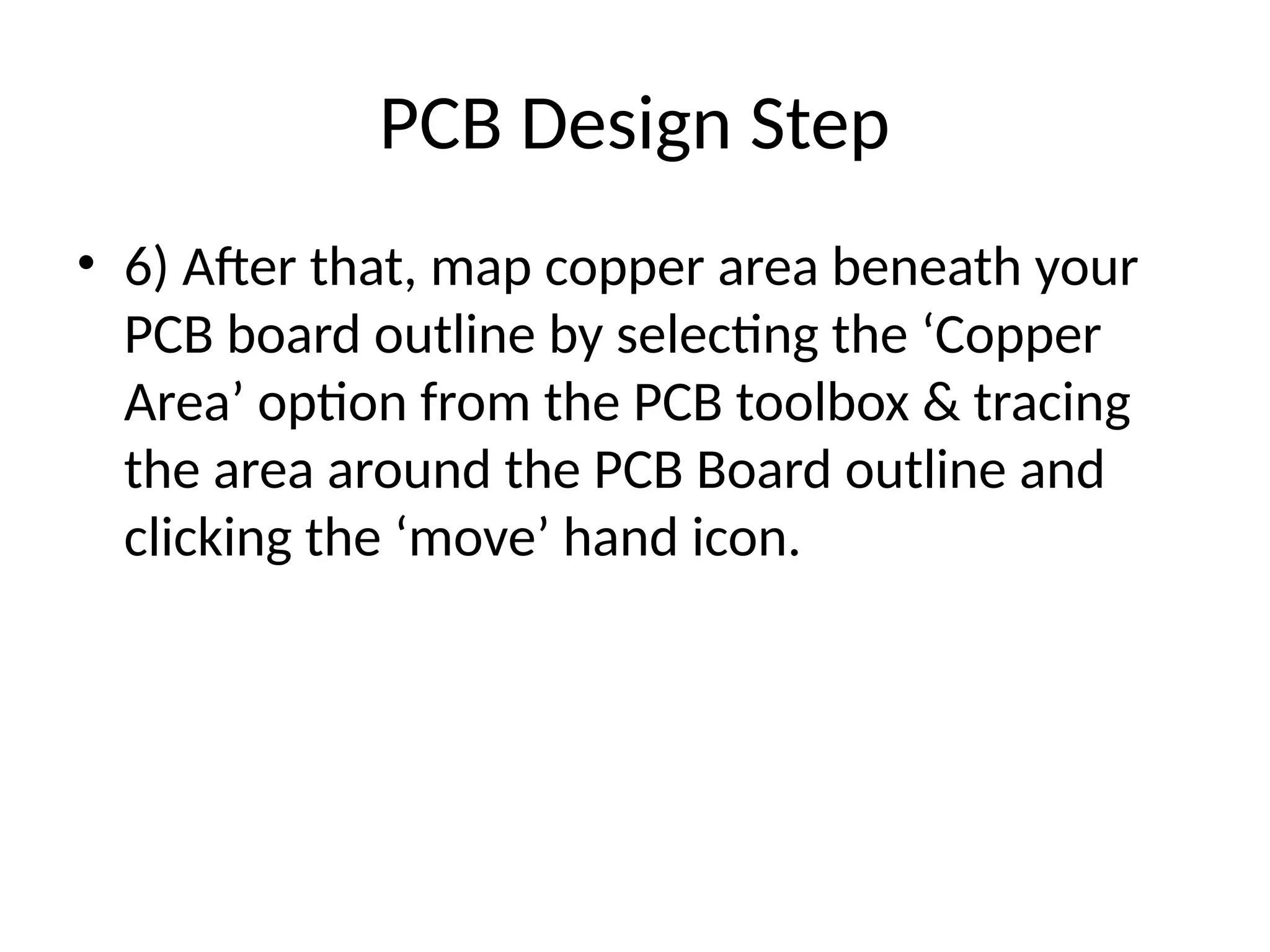 PCB Design Step
• 6) After that, map copper area beneath your
PCB board outline by selecting the ‘Copper
Area’ option from the PCB toolbox & tracing
the area around the PCB Board outline and
clicking the ‘move’ hand icon.
 