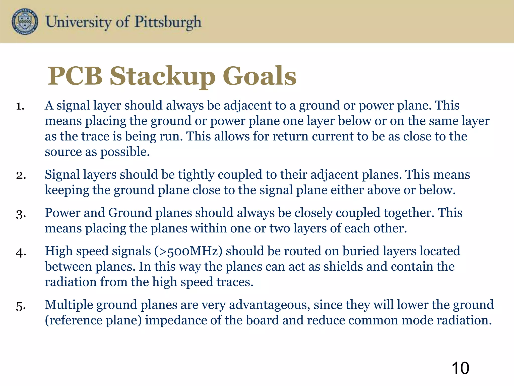 PCB Stackup Goals
1. A signal layer should always be adjacent to a ground or power plane. This
means placing the ground or power plane one layer below or on the same layer
as the trace is being run. This allows for return current to be as close to the
source as possible.
2. Signal layers should be tightly coupled to their adjacent planes. This means
keeping the ground plane close to the signal plane either above or below.
3. Power and Ground planes should always be closely coupled together. This
means placing the planes within one or two layers of each other.
4. High speed signals (>500MHz) should be routed on buried layers located
between planes. In this way the planes can act as shields and contain the
radiation from the high speed traces.
5. Multiple ground planes are very advantageous, since they will lower the ground
(reference plane) impedance of the board and reduce common mode radiation.
10
 