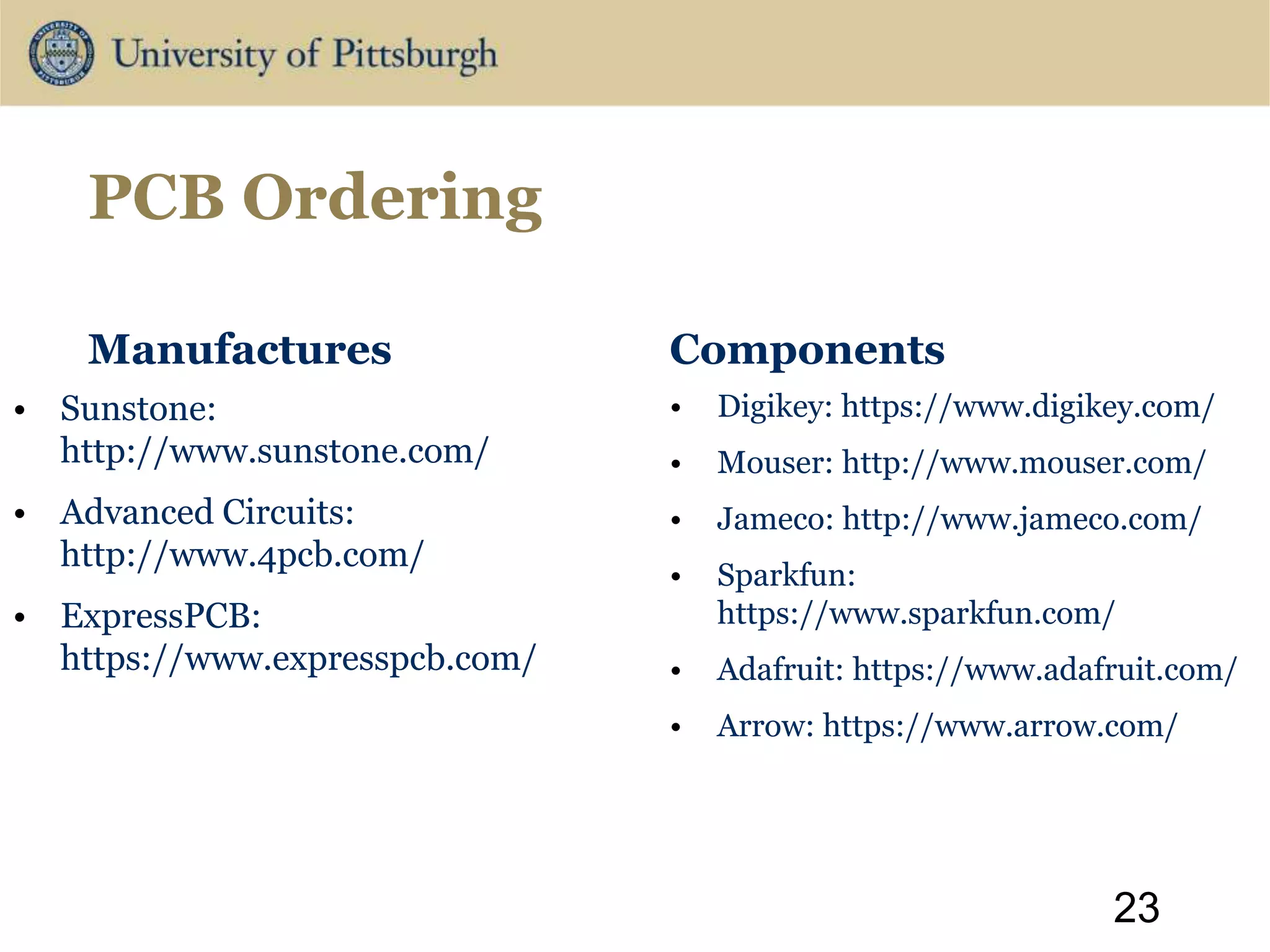 PCB Ordering
Manufactures
• Sunstone:
http://www.sunstone.com/
• Advanced Circuits:
http://www.4pcb.com/
• ExpressPCB:
https://www.expresspcb.com/
Components
• Digikey: https://www.digikey.com/
• Mouser: http://www.mouser.com/
• Jameco: http://www.jameco.com/
• Sparkfun:
https://www.sparkfun.com/
• Adafruit: https://www.adafruit.com/
• Arrow: https://www.arrow.com/
23
 