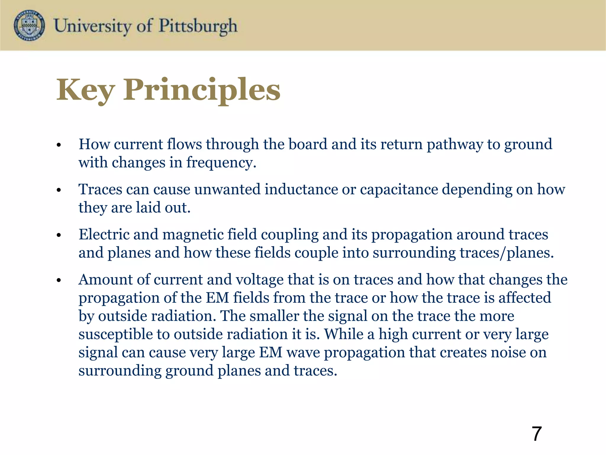 Key Principles
• How current flows through the board and its return pathway to ground
with changes in frequency.
• Traces can cause unwanted inductance or capacitance depending on how
they are laid out.
• Electric and magnetic field coupling and its propagation around traces
and planes and how these fields couple into surrounding traces/planes.
• Amount of current and voltage that is on traces and how that changes the
propagation of the EM fields from the trace or how the trace is affected
by outside radiation. The smaller the signal on the trace the more
susceptible to outside radiation it is. While a high current or very large
signal can cause very large EM wave propagation that creates noise on
surrounding ground planes and traces.
7
 