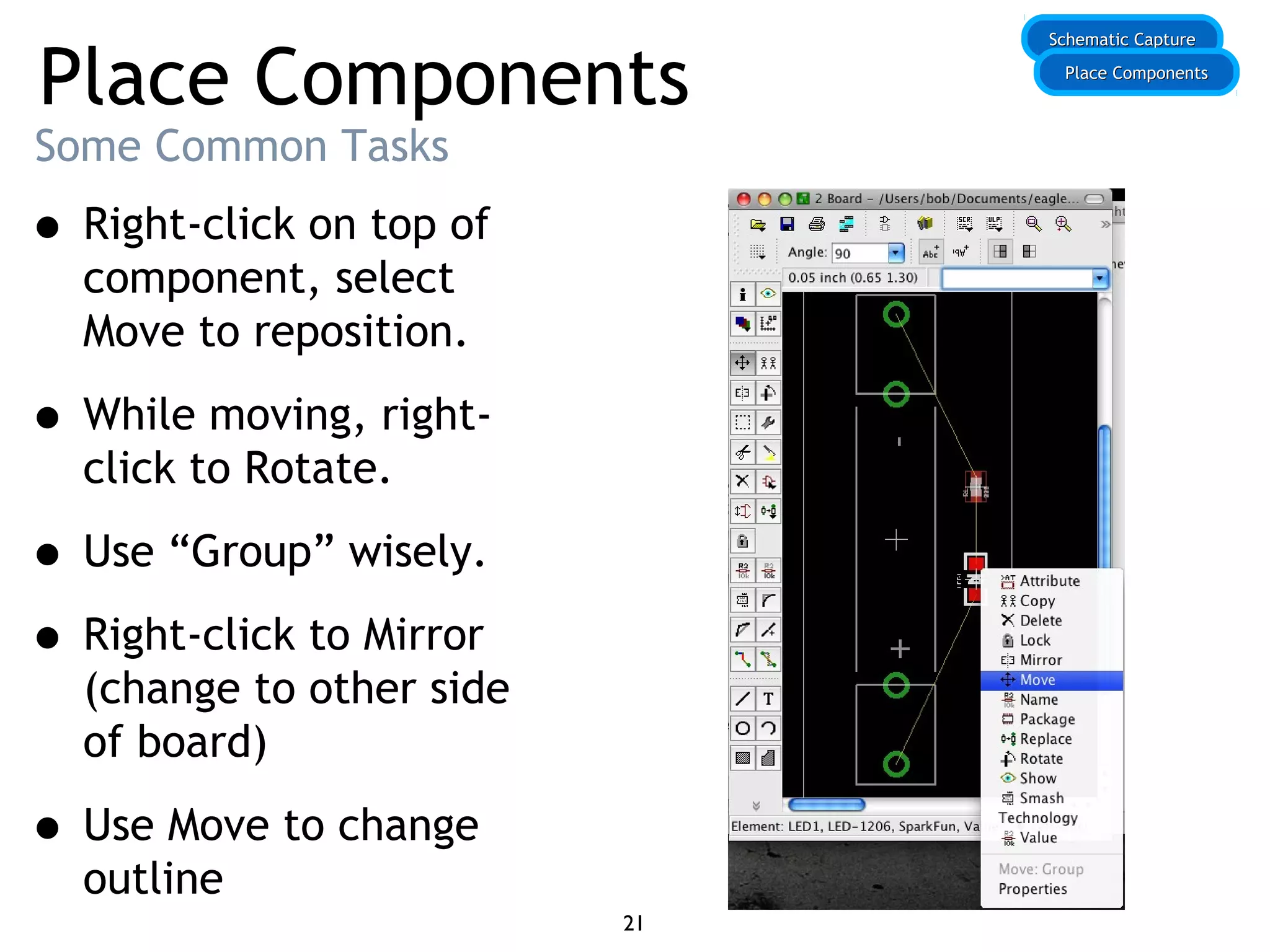 Place Components
Some Common Tasks
• Right-click on top of
component, select
Move to reposition.
• While moving, right-
click to Rotate.
• Use “Group” wisely.
• Right-click to Mirror
(change to other side
of board)
• Use Move to change
outline
Schematic CaptureSchematic Capture
Place ComponentsPlace Components
21
 