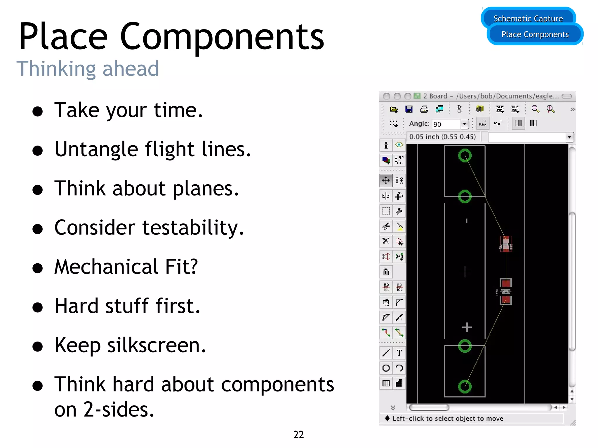 Place Components
Thinking ahead
• Take your time.
• Untangle flight lines.
• Think about planes.
• Consider testability.
• Mechanical Fit?
• Hard stuff first.
• Keep silkscreen.
• Think hard about components
on 2-sides.
Schematic CaptureSchematic Capture
Place ComponentsPlace Components
22
 