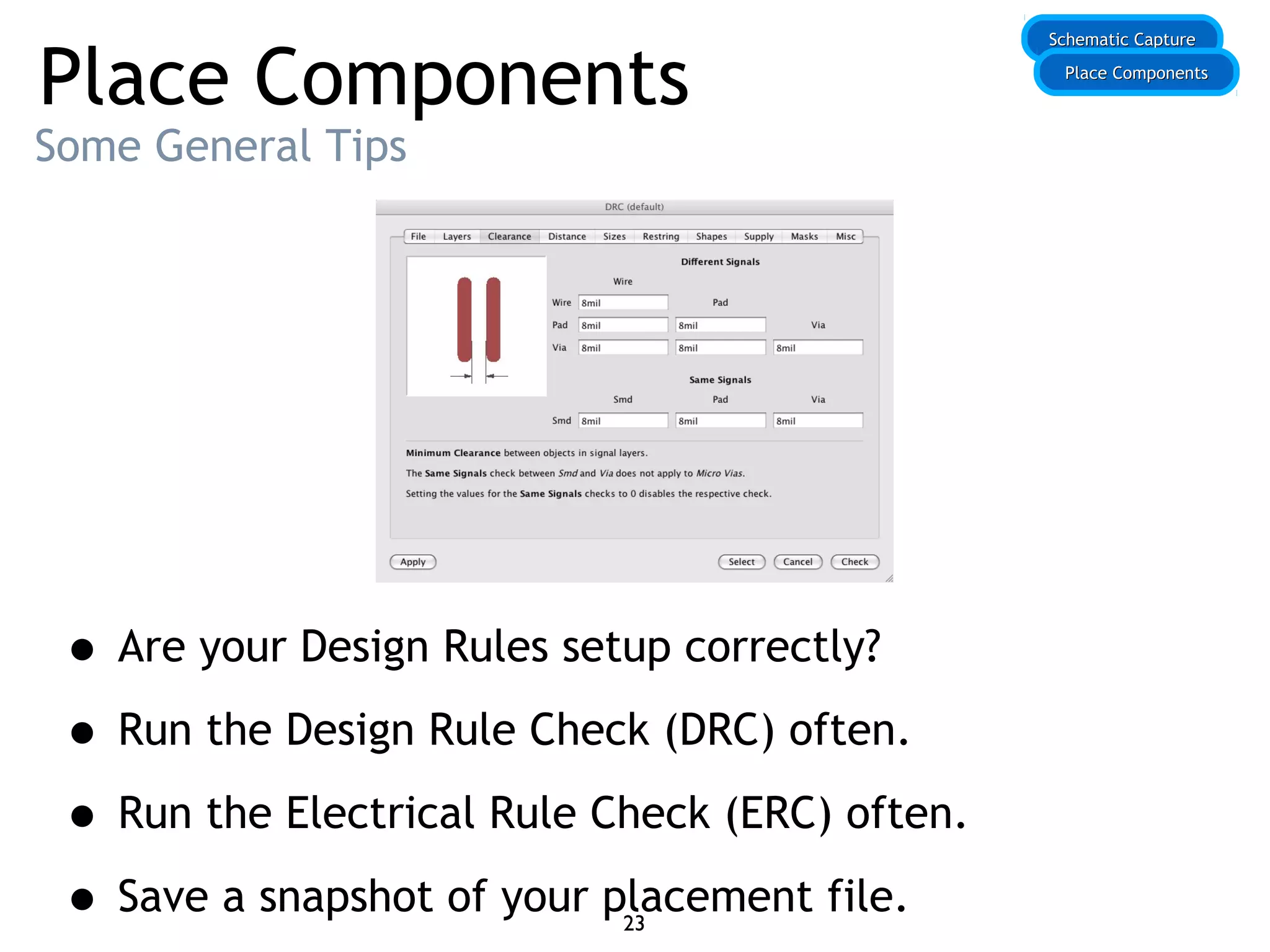 Place Components
Some General Tips
• Are your Design Rules setup correctly?
• Run the Design Rule Check (DRC) often.
• Run the Electrical Rule Check (ERC) often.
• Save a snapshot of your placement file.
Schematic CaptureSchematic Capture
Place ComponentsPlace Components
23
 