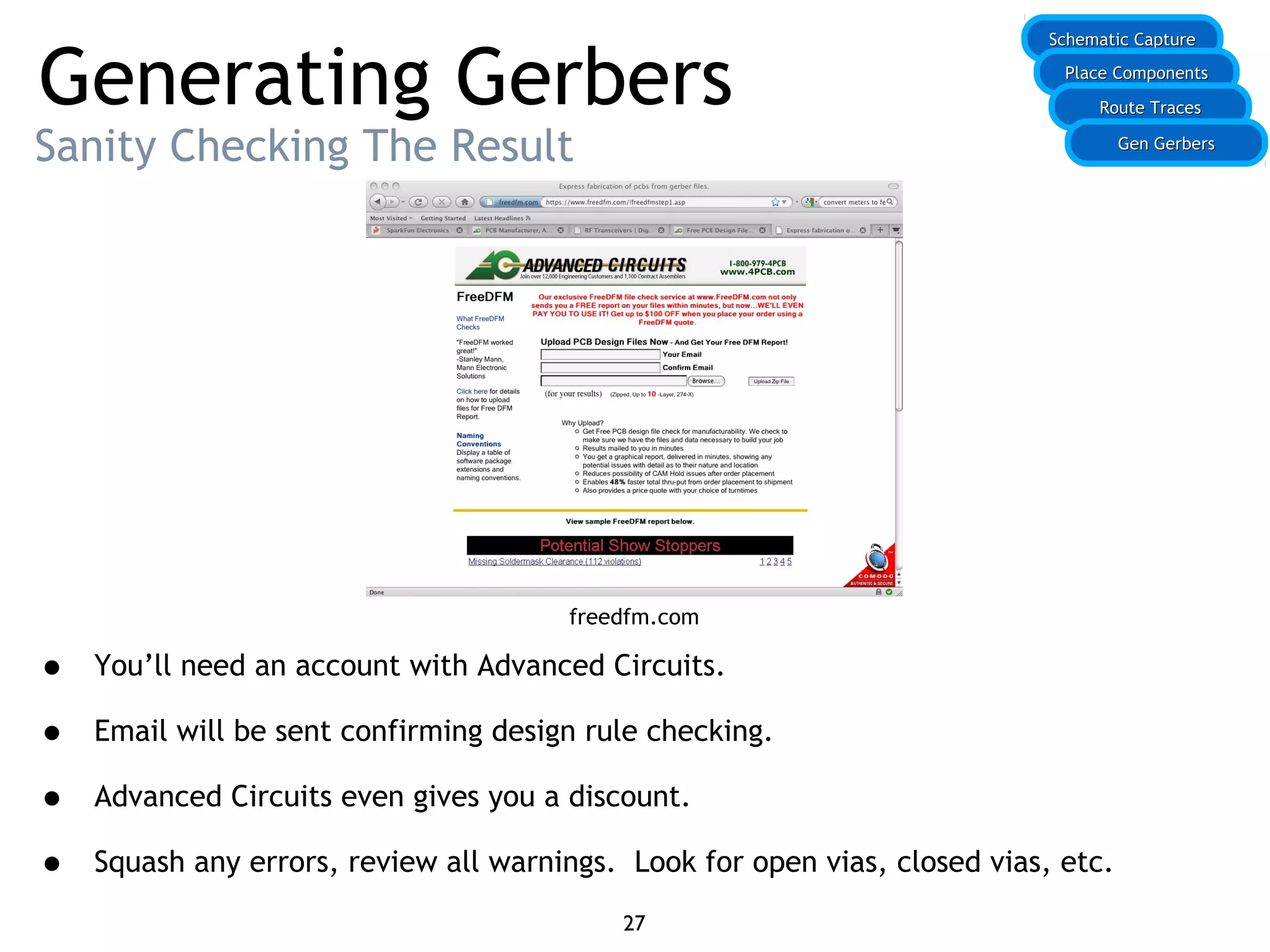 Generating Gerbers
Sanity Checking The Result
• You’ll need an account with Advanced Circuits.
• Email will be sent confirming design rule checking.
• Advanced Circuits even gives you a discount.
• Squash any errors, review all warnings. Look for open vias, closed vias, etc.
Schematic CaptureSchematic Capture
Place ComponentsPlace Components
Route TracesRoute Traces
27
Gen GerbersGen Gerbers
freedfm.com
 