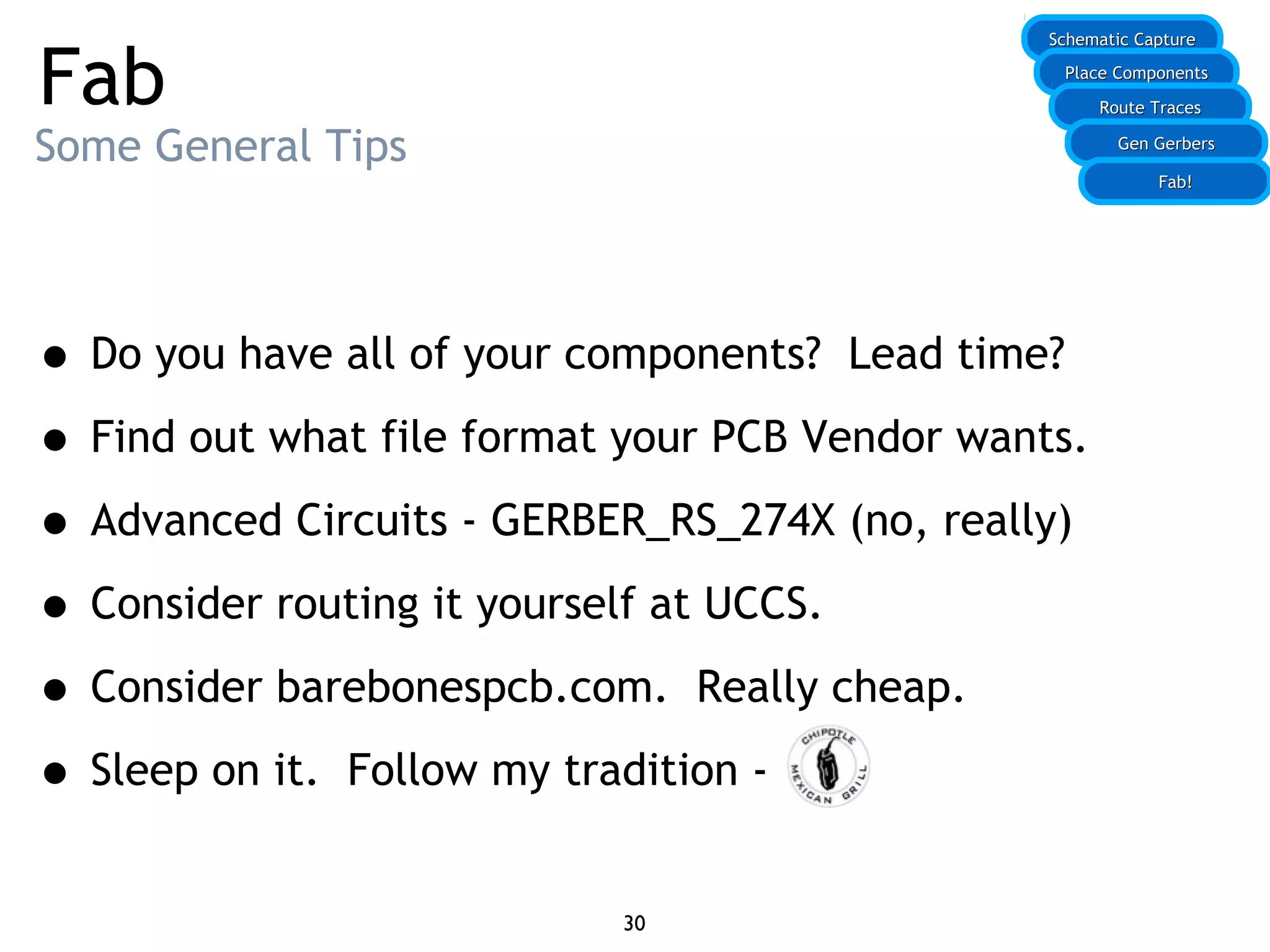 Fab
Some General Tips
• Do you have all of your components? Lead time?
• Find out what file format your PCB Vendor wants.
• Advanced Circuits - GERBER_RS_274X (no, really)
• Consider routing it yourself at UCCS.
• Consider barebonespcb.com. Really cheap.
• Sleep on it. Follow my tradition -
30
Schematic CaptureSchematic Capture
Place ComponentsPlace Components
Route TracesRoute Traces
Gen GerbersGen Gerbers
Fab!Fab!
 