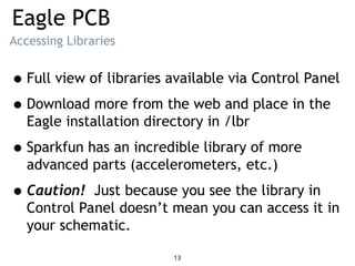 Eagle PCB
Accessing Libraries
•Full view of libraries available via Control Panel
•Download more from the web and place in the
Eagle installation directory in /lbr
•Sparkfun has an incredible library of more
advanced parts (accelerometers, etc.)
•Caution! Just because you see the library in
Control Panel doesn’t mean you can access it in
your schematic.
13
 