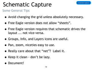 Schematic Capture
Some General Tips
• Avoid changing the grid unless absolutely necessary.
• Free Eagle version does not allow “sheets”.
• Free Eagle version requires that schematic drives the
layout ... not vice-versa.
• Groups, Info, and Layers icons are useful.
• Pan, zoom, niceties easy to use.
• Really care about that “net”? Label it.
• Keep it clean - don’t be lazy.
• Document!
Schematic Capture
Schematic Capture
18
 