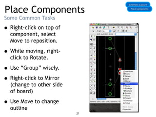 Place Components
Some Common Tasks
• Right-click on top of
component, select
Move to reposition.
• While moving, right-
click to Rotate.
• Use “Group” wisely.
• Right-click to Mirror
(change to other side
of board)
• Use Move to change
outline
Schematic Capture
Schematic Capture
Place Components
Place Components
21
 