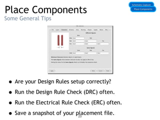 Place Components
Some General Tips
• Are your Design Rules setup correctly?
• Run the Design Rule Check (DRC) often.
• Run the Electrical Rule Check (ERC) often.
• Save a snapshot of your placement file.
Schematic Capture
Schematic Capture
Place Components
Place Components
23
 