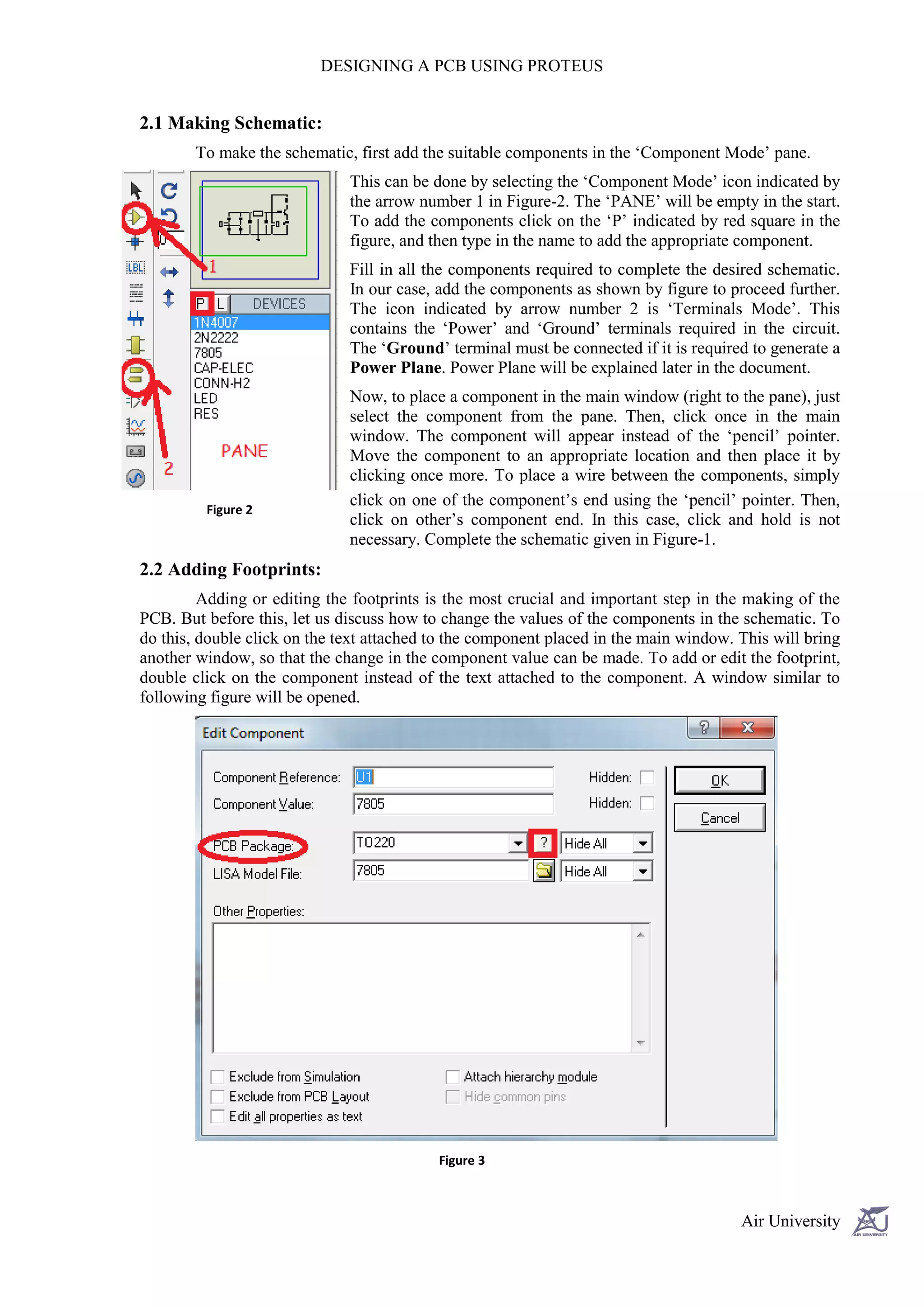 DESIGNING A PCB USING PROTEUS


2.1 Making Schematic:
        To make the schematic, first add the suitable components in the ‘Component Mode’ pane.
                              This can be done by selecting the ‘Component Mode’ icon indicated by
                              the arrow number 1 in Figure-2. The ‘PANE’ will be empty in the start.
                              To add the components click on the ‘P’ indicated by red square in the
                              figure, and then type in the name to add the appropriate component.
                              Fill in all the components required to complete the desired schematic.
                              In our case, add the components as shown by figure to proceed further.
                              The icon indicated by arrow number 2 is ‘Terminals Mode’. This
                              contains the ‘Power’ and ‘Ground’ terminals required in the circuit.
                              The ‘Ground’ terminal must be connected if it is required to generate a
                              Power Plane. Power Plane will be explained later in the document.
                              Now, to place a component in the main window (right to the pane), just
                              select the component from the pane. Then, click once in the main
                              window. The component will appear instead of the ‘pencil’ pointer.
                              Move the component to an appropriate location and then place it by
                              clicking once more. To place a wire between the components, simply
                              click on one of the component’s end using the ‘pencil’ pointer. Then,
         Figure 2
                              click on other’s component end. In this case, click and hold is not
                              necessary. Complete the schematic given in Figure-1.
2.2 Adding Footprints:
         Adding or editing the footprints is the most crucial and important step in the making of the
PCB. But before this, let us discuss how to change the values of the components in the schematic. To
do this, double click on the text attached to the component placed in the main window. This will bring
another window, so that the change in the component value can be made. To add or edit the footprint,
double click on the component instead of the text attached to the component. A window similar to
following figure will be opened.




                                           Figure 3



                                                                                       Air University
 