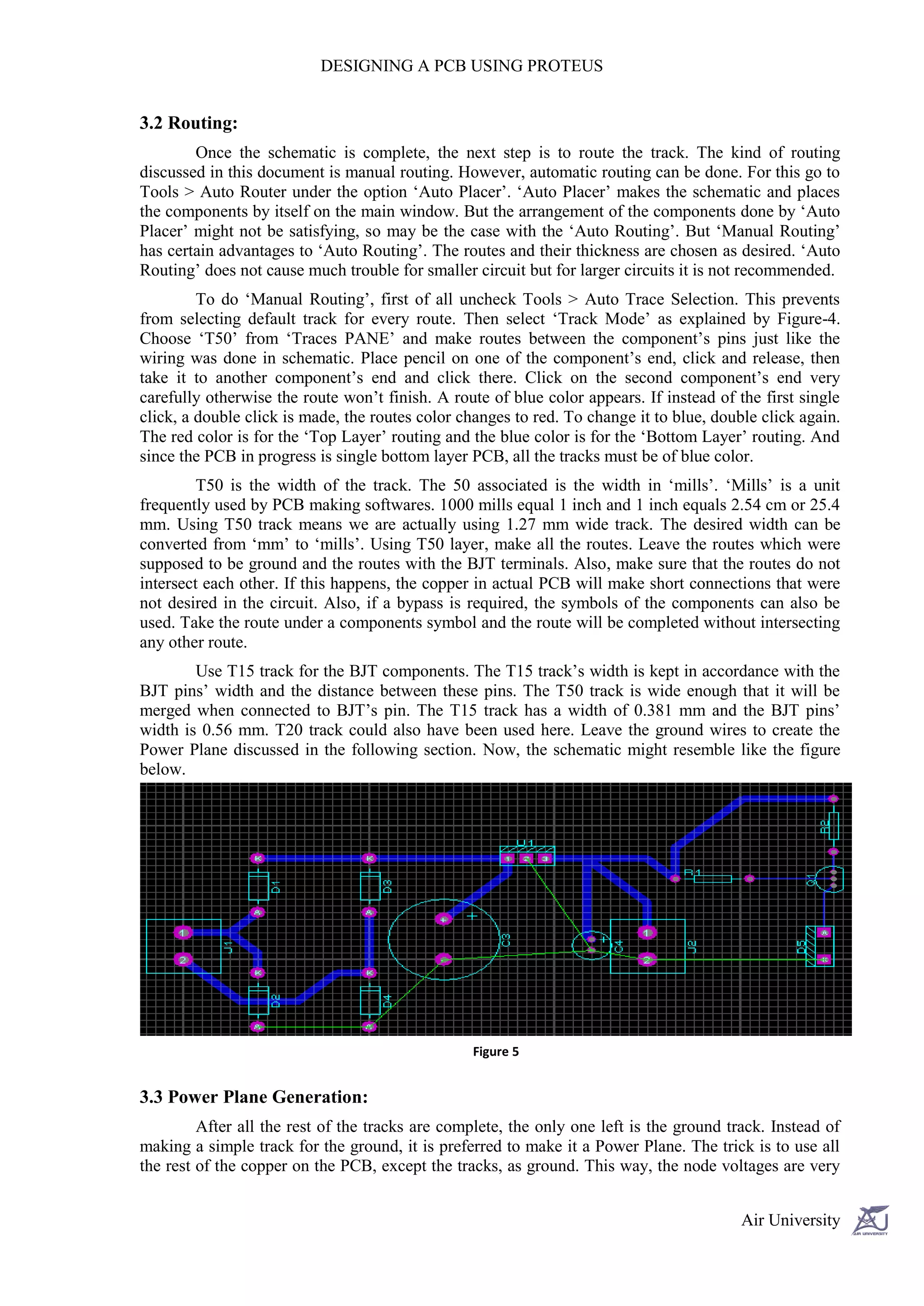 DESIGNING A PCB USING PROTEUS


3.2 Routing:
        Once the schematic is complete, the next step is to route the track. The kind of routing
discussed in this document is manual routing. However, automatic routing can be done. For this go to
Tools > Auto Router under the option ‘Auto Placer’. ‘Auto Placer’ makes the schematic and places
the components by itself on the main window. But the arrangement of the components done by ‘Auto
Placer’ might not be satisfying, so may be the case with the ‘Auto Routing’. But ‘Manual Routing’
has certain advantages to ‘Auto Routing’. The routes and their thickness are chosen as desired. ‘Auto
Routing’ does not cause much trouble for smaller circuit but for larger circuits it is not recommended.
         To do ‘Manual Routing’, first of all uncheck Tools > Auto Trace Selection. This prevents
from selecting default track for every route. Then select ‘Track Mode’ as explained by Figure-4.
Choose ‘T50’ from ‘Traces PANE’ and make routes between the component’s pins just like the
wiring was done in schematic. Place pencil on one of the component’s end, click and release, then
take it to another component’s end and click there. Click on the second component’s end very
carefully otherwise the route won’t finish. A route of blue color appears. If instead of the first single
click, a double click is made, the routes color changes to red. To change it to blue, double click again.
The red color is for the ‘Top Layer’ routing and the blue color is for the ‘Bottom Layer’ routing. And
since the PCB in progress is single bottom layer PCB, all the tracks must be of blue color.
         T50 is the width of the track. The 50 associated is the width in ‘mills’. ‘Mills’ is a unit
frequently used by PCB making softwares. 1000 mills equal 1 inch and 1 inch equals 2.54 cm or 25.4
mm. Using T50 track means we are actually using 1.27 mm wide track. The desired width can be
converted from ‘mm’ to ‘mills’. Using T50 layer, make all the routes. Leave the routes which were
supposed to be ground and the routes with the BJT terminals. Also, make sure that the routes do not
intersect each other. If this happens, the copper in actual PCB will make short connections that were
not desired in the circuit. Also, if a bypass is required, the symbols of the components can also be
used. Take the route under a components symbol and the route will be completed without intersecting
any other route.
        Use T15 track for the BJT components. The T15 track’s width is kept in accordance with the
BJT pins’ width and the distance between these pins. The T50 track is wide enough that it will be
merged when connected to BJT’s pin. The T15 track has a width of 0.381 mm and the BJT pins’
width is 0.56 mm. T20 track could also have been used here. Leave the ground wires to create the
Power Plane discussed in the following section. Now, the schematic might resemble like the figure
below.




                                                 Figure 5


3.3 Power Plane Generation:
         After all the rest of the tracks are complete, the only one left is the ground track. Instead of
making a simple track for the ground, it is preferred to make it a Power Plane. The trick is to use all
the rest of the copper on the PCB, except the tracks, as ground. This way, the node voltages are very


                                                                                          Air University
 