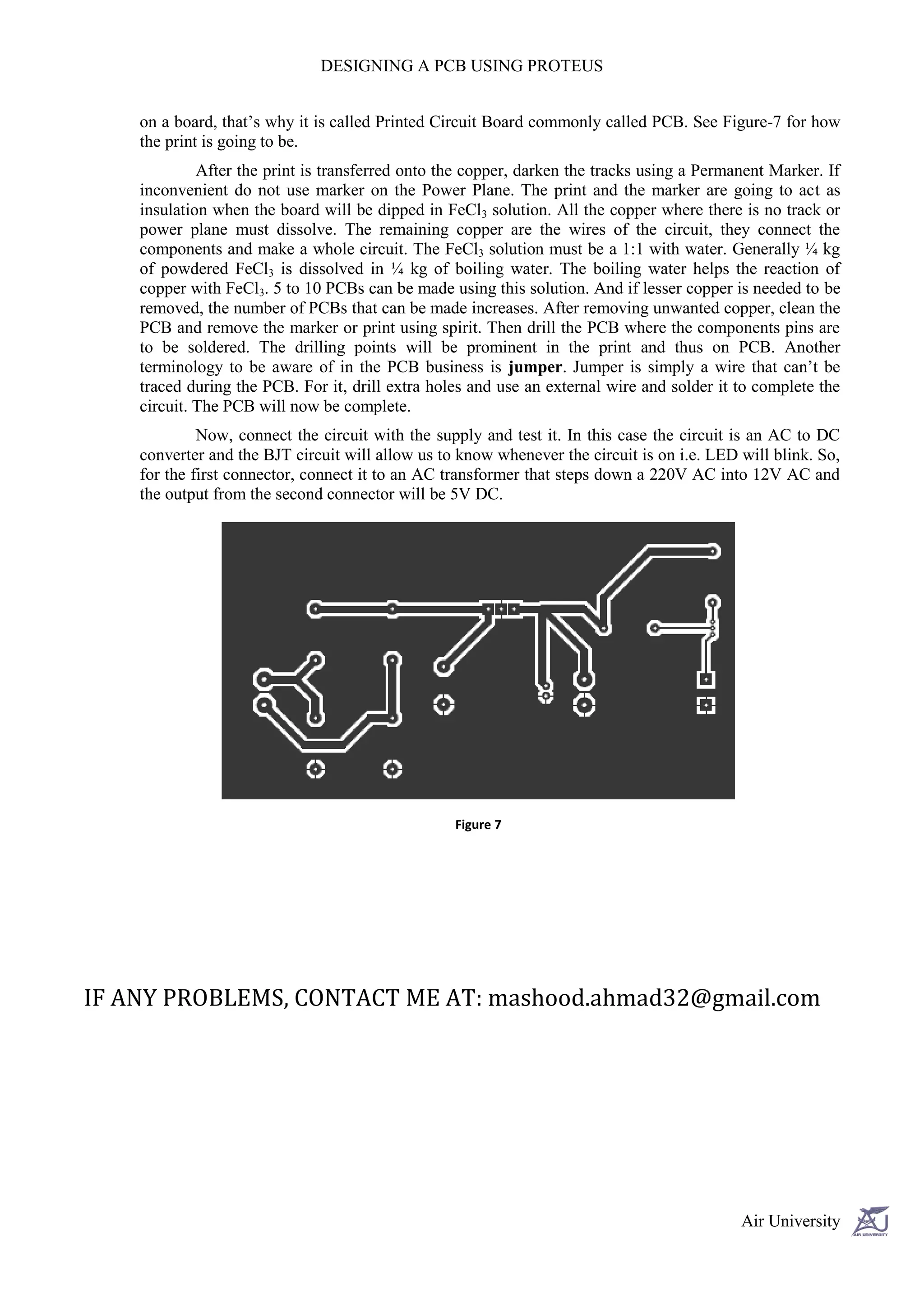 DESIGNING A PCB USING PROTEUS


    on a board, that’s why it is called Printed Circuit Board commonly called PCB. See Figure-7 for how
    the print is going to be.
             After the print is transferred onto the copper, darken the tracks using a Permanent Marker. If
    inconvenient do not use marker on the Power Plane. The print and the marker are going to act as
    insulation when the board will be dipped in FeCl3 solution. All the copper where there is no track or
    power plane must dissolve. The remaining copper are the wires of the circuit, they connect the
    components and make a whole circuit. The FeCl3 solution must be a 1:1 with water. Generally ¼ kg
    of powdered FeCl3 is dissolved in ¼ kg of boiling water. The boiling water helps the reaction of
    copper with FeCl3. 5 to 10 PCBs can be made using this solution. And if lesser copper is needed to be
    removed, the number of PCBs that can be made increases. After removing unwanted copper, clean the
    PCB and remove the marker or print using spirit. Then drill the PCB where the components pins are
    to be soldered. The drilling points will be prominent in the print and thus on PCB. Another
    terminology to be aware of in the PCB business is jumper. Jumper is simply a wire that can’t be
    traced during the PCB. For it, drill extra holes and use an external wire and solder it to complete the
    circuit. The PCB will now be complete.
             Now, connect the circuit with the supply and test it. In this case the circuit is an AC to DC
    converter and the BJT circuit will allow us to know whenever the circuit is on i.e. LED will blink. So,
    for the first connector, connect it to an AC transformer that steps down a 220V AC into 12V AC and
    the output from the second connector will be 5V DC.




                                                  Figure 7




IF ANY PROBLEMS, CONTACT ME AT: mashood.ahmad32@gmail.com




                                                                                            Air University
 