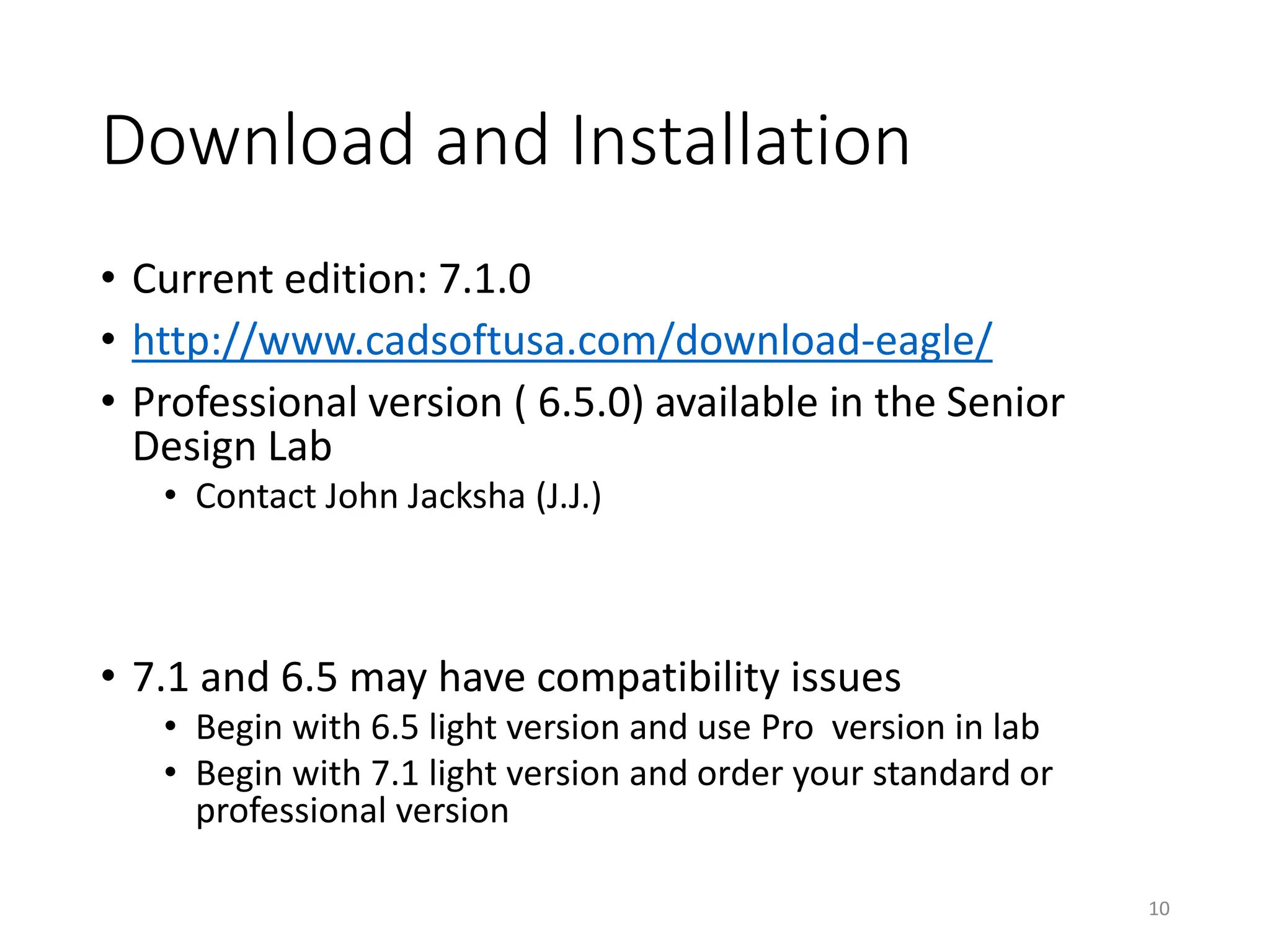 Download and Installation
• Current edition: 7.1.0
• http://www.cadsoftusa.com/download-eagle/
• Professional version ( 6.5.0) available in the Senior
Design Lab
• Contact John Jacksha (J.J.)
• 7.1 and 6.5 may have compatibility issues
• Begin with 6.5 light version and use Pro version in lab
• Begin with 7.1 light version and order your standard or
professional version
10
 