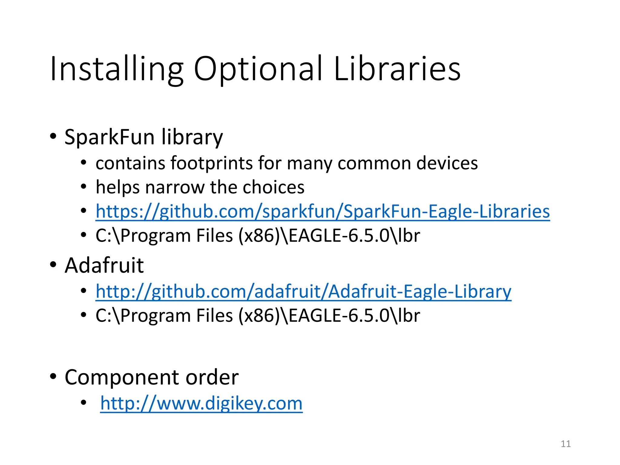 Installing Optional Libraries
• SparkFun library
• contains footprints for many common devices
• helps narrow the choices
• https://github.com/sparkfun/SparkFun-Eagle-Libraries
• C:Program Files (x86)EAGLE-6.5.0lbr
• Adafruit
• http://github.com/adafruit/Adafruit-Eagle-Library
• C:Program Files (x86)EAGLE-6.5.0lbr
• Component order
• http://www.digikey.com
11
 