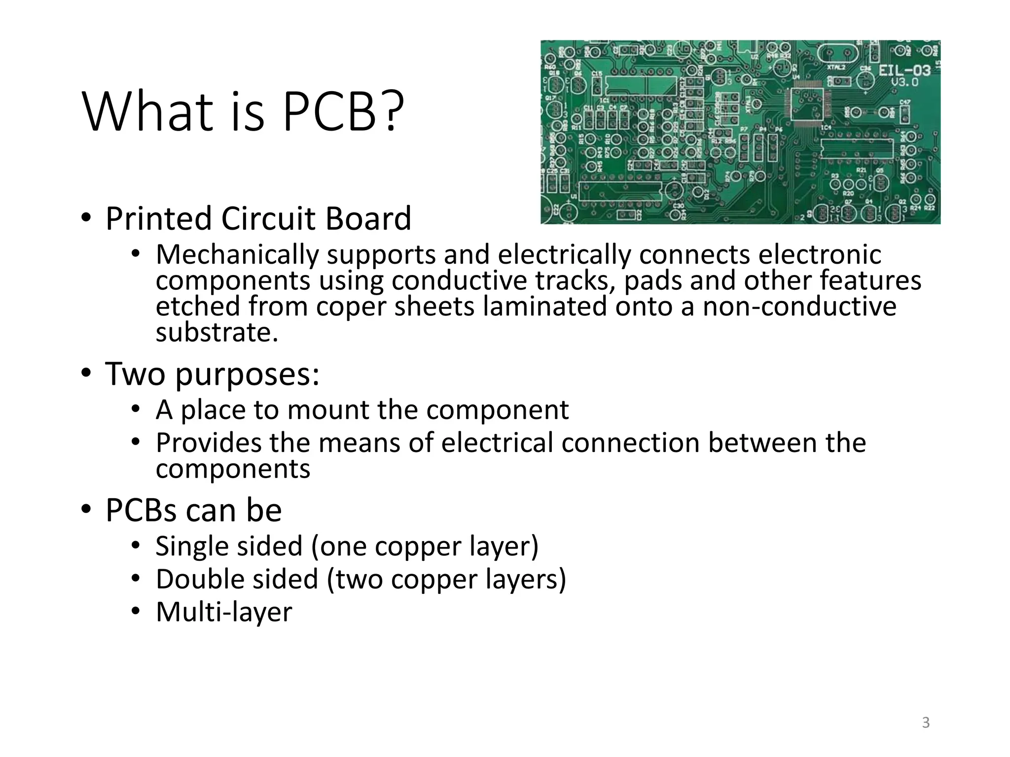 What is PCB?
• Printed Circuit Board
• Mechanically supports and electrically connects electronic
components using conductive tracks, pads and other features
etched from coper sheets laminated onto a non-conductive
substrate.
• Two purposes:
• A place to mount the component
• Provides the means of electrical connection between the
components
• PCBs can be
• Single sided (one copper layer)
• Double sided (two copper layers)
• Multi-layer
3
 