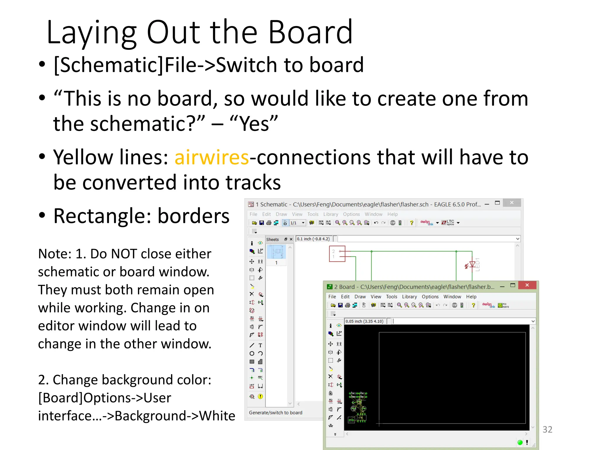 Laying Out the Board
• [Schematic]File->Switch to board
• “This is no board, so would like to create one from
the schematic?” – “Yes”
• Yellow lines: airwires-connections that will have to
be converted into tracks
• Rectangle: borders
32
Note: 1. Do NOT close either
schematic or board window.
They must both remain open
while working. Change in on
editor window will lead to
change in the other window.
2. Change background color:
[Board]Options->User
interface…->Background->White
 