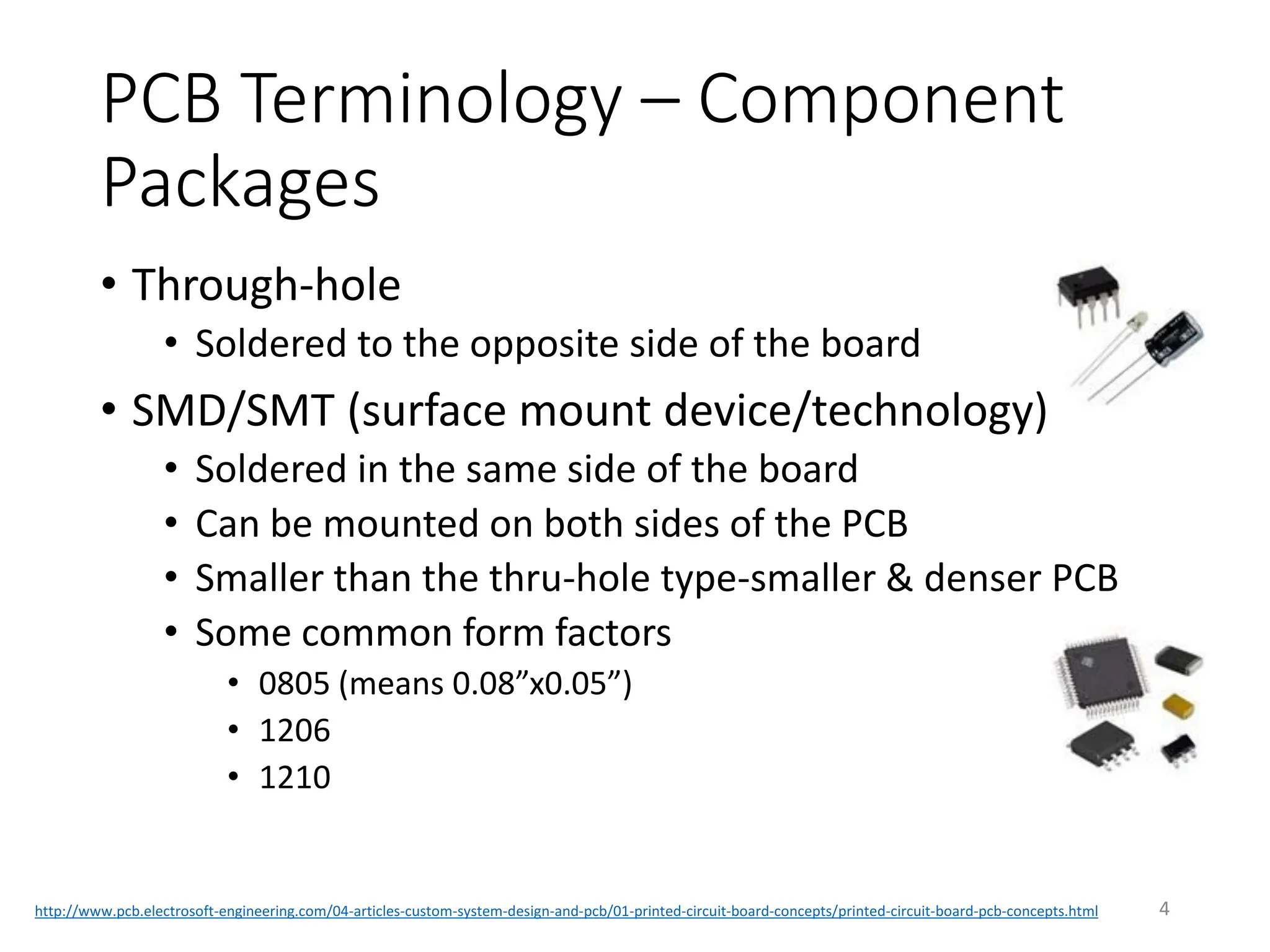 PCB Terminology – Component
Packages
• Through-hole
• Soldered to the opposite side of the board
• SMD/SMT (surface mount device/technology)
• Soldered in the same side of the board
• Can be mounted on both sides of the PCB
• Smaller than the thru-hole type-smaller & denser PCB
• Some common form factors
• 0805 (means 0.08”x0.05”)
• 1206
• 1210
4
http://www.pcb.electrosoft-engineering.com/04-articles-custom-system-design-and-pcb/01-printed-circuit-board-concepts/printed-circuit-board-pcb-concepts.html
 