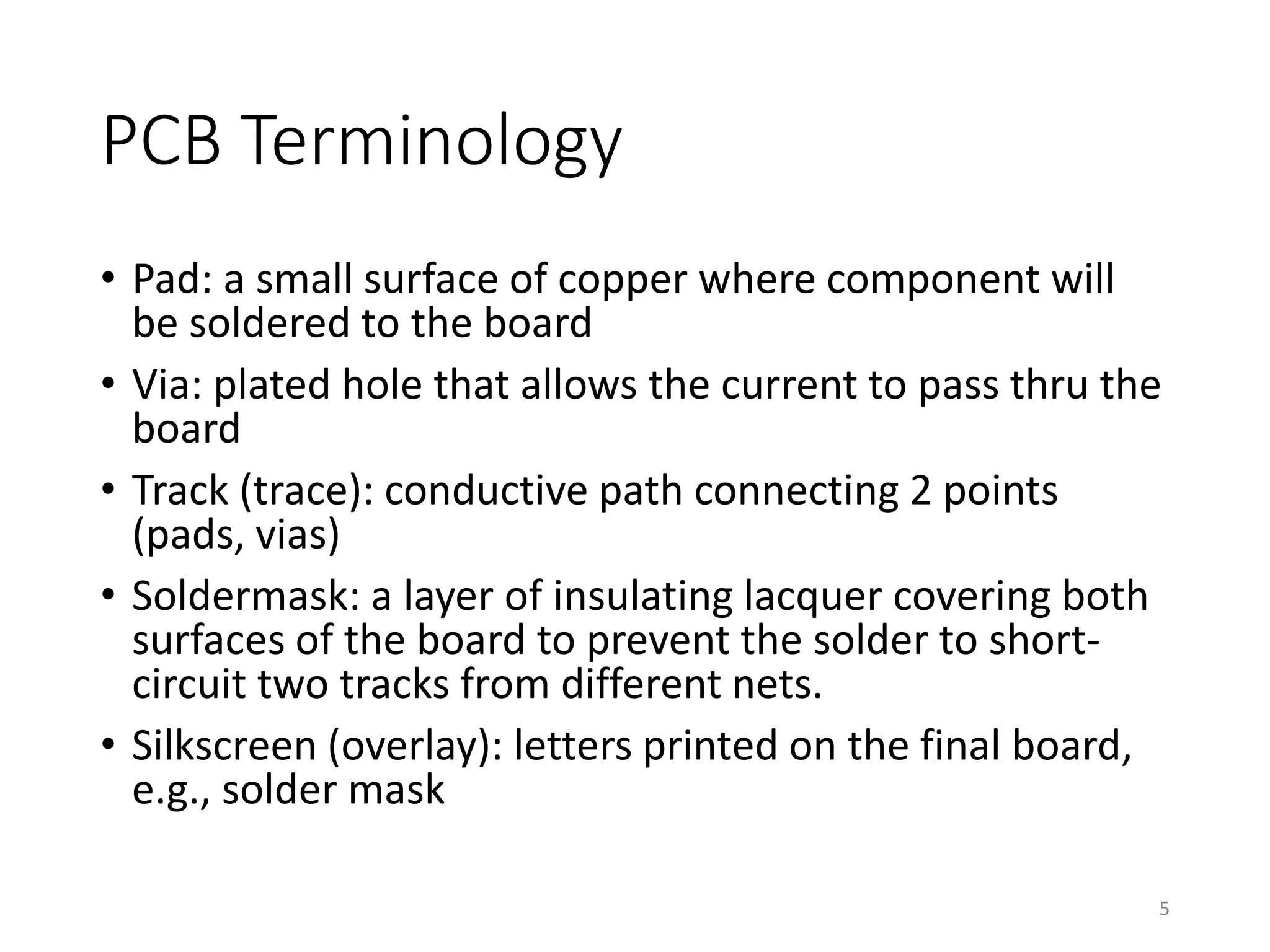 PCB Terminology
• Pad: a small surface of copper where component will
be soldered to the board
• Via: plated hole that allows the current to pass thru the
board
• Track (trace): conductive path connecting 2 points
(pads, vias)
• Soldermask: a layer of insulating lacquer covering both
surfaces of the board to prevent the solder to short-
circuit two tracks from different nets.
• Silkscreen (overlay): letters printed on the final board,
e.g., solder mask
5
 