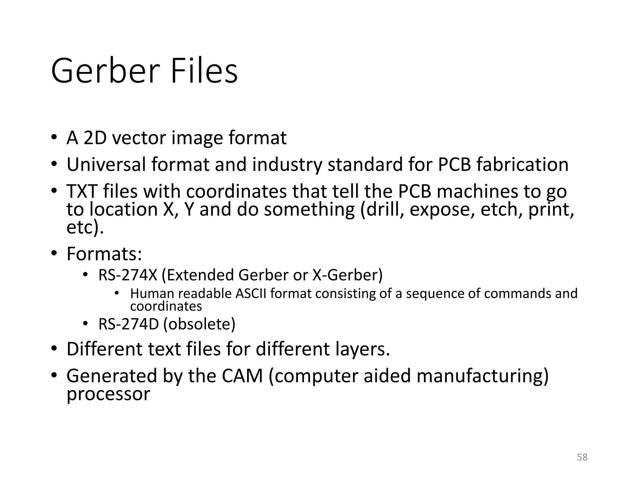 Gerber Files
• A 2D vector image format
• Universal format and industry standard for PCB fabrication
• TXT files with coordinates that tell the PCB machines to go
to location X, Y and do something (drill, expose, etch, print,
etc).
• Formats:
• RS-274X (Extended Gerber or X-Gerber)
• Human readable ASCII format consisting of a sequence of commands and
coordinates
• RS-274D (obsolete)
• Different text files for different layers.
• Generated by the CAM (computer aided manufacturing)
processor
58
 