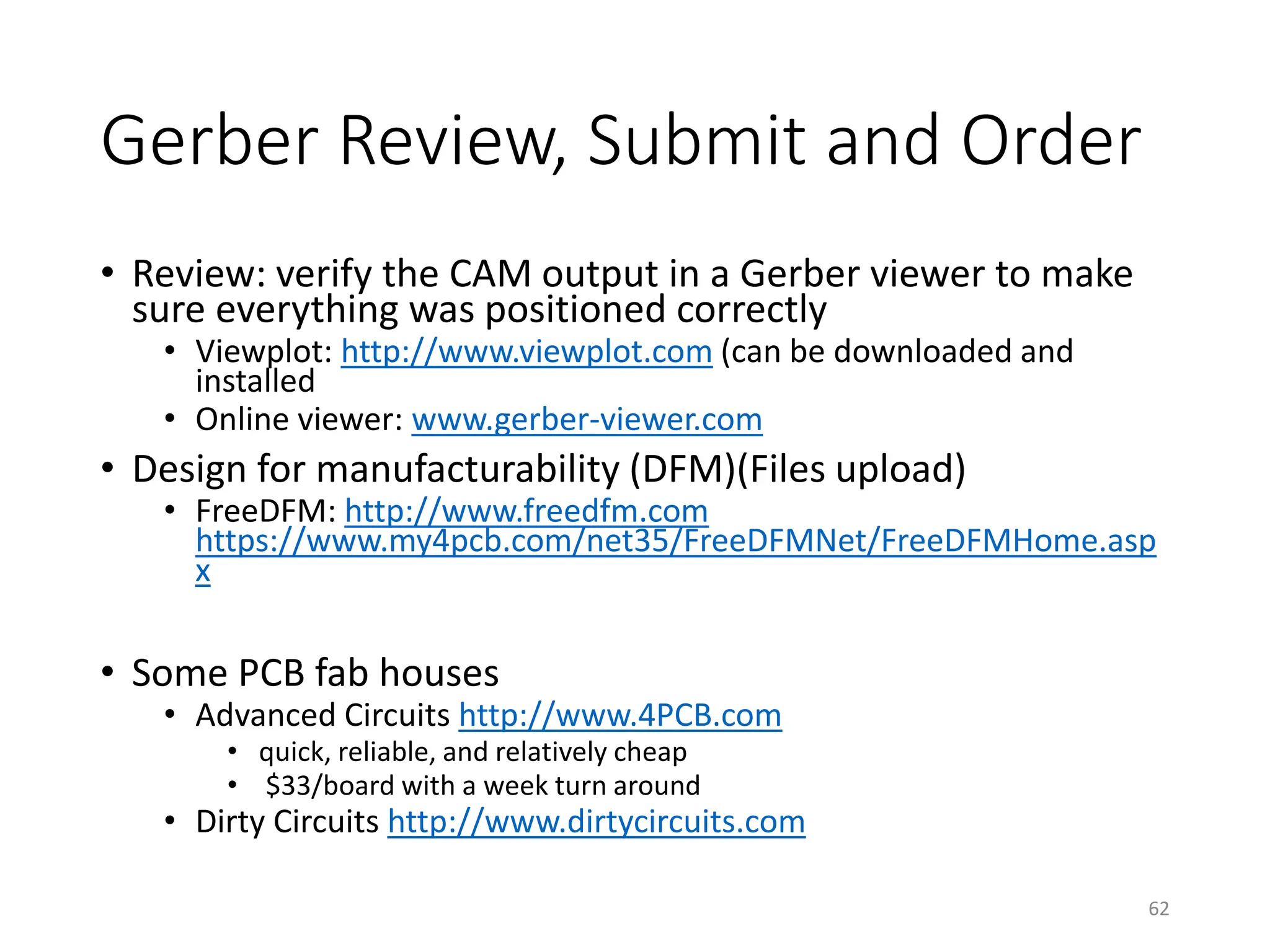 Gerber Review, Submit and Order
• Review: verify the CAM output in a Gerber viewer to make
sure everything was positioned correctly
• Viewplot: http://www.viewplot.com (can be downloaded and
installed
• Online viewer: www.gerber-viewer.com
• Design for manufacturability (DFM)(Files upload)
• FreeDFM: http://www.freedfm.com
https://www.my4pcb.com/net35/FreeDFMNet/FreeDFMHome.asp
x
• Some PCB fab houses
• Advanced Circuits http://www.4PCB.com
• quick, reliable, and relatively cheap
• $33/board with a week turn around
• Dirty Circuits http://www.dirtycircuits.com
62
 