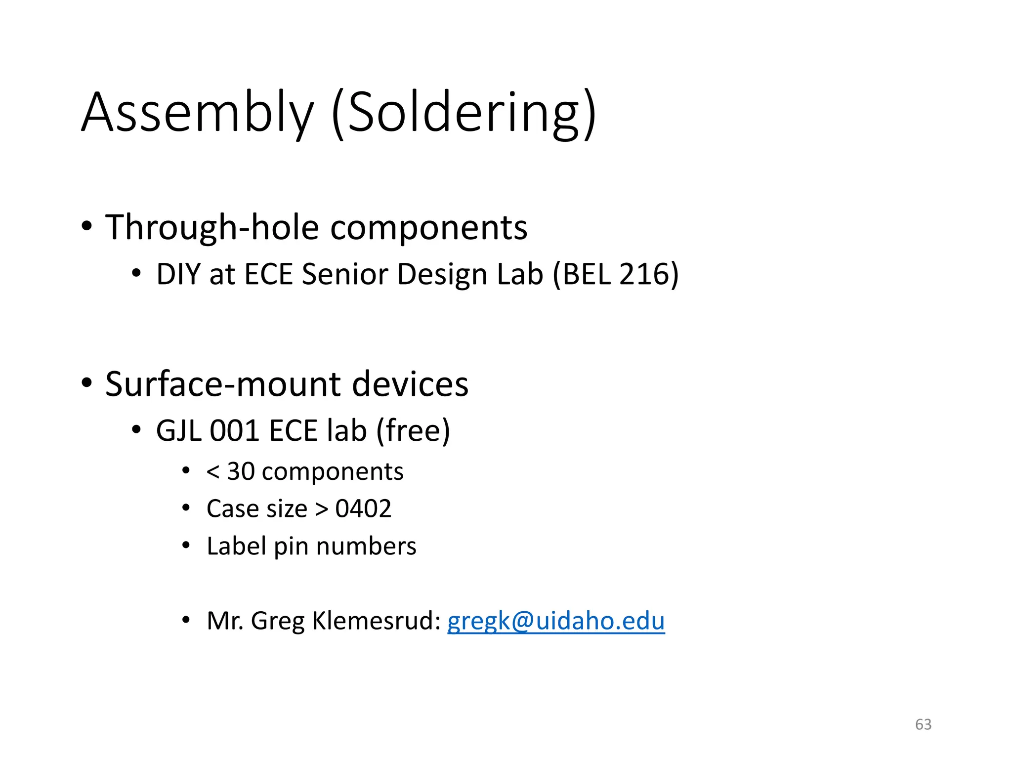 Assembly (Soldering)
• Through-hole components
• DIY at ECE Senior Design Lab (BEL 216)
• Surface-mount devices
• GJL 001 ECE lab (free)
• < 30 components
• Case size > 0402
• Label pin numbers
• Mr. Greg Klemesrud: gregk@uidaho.edu
63
 