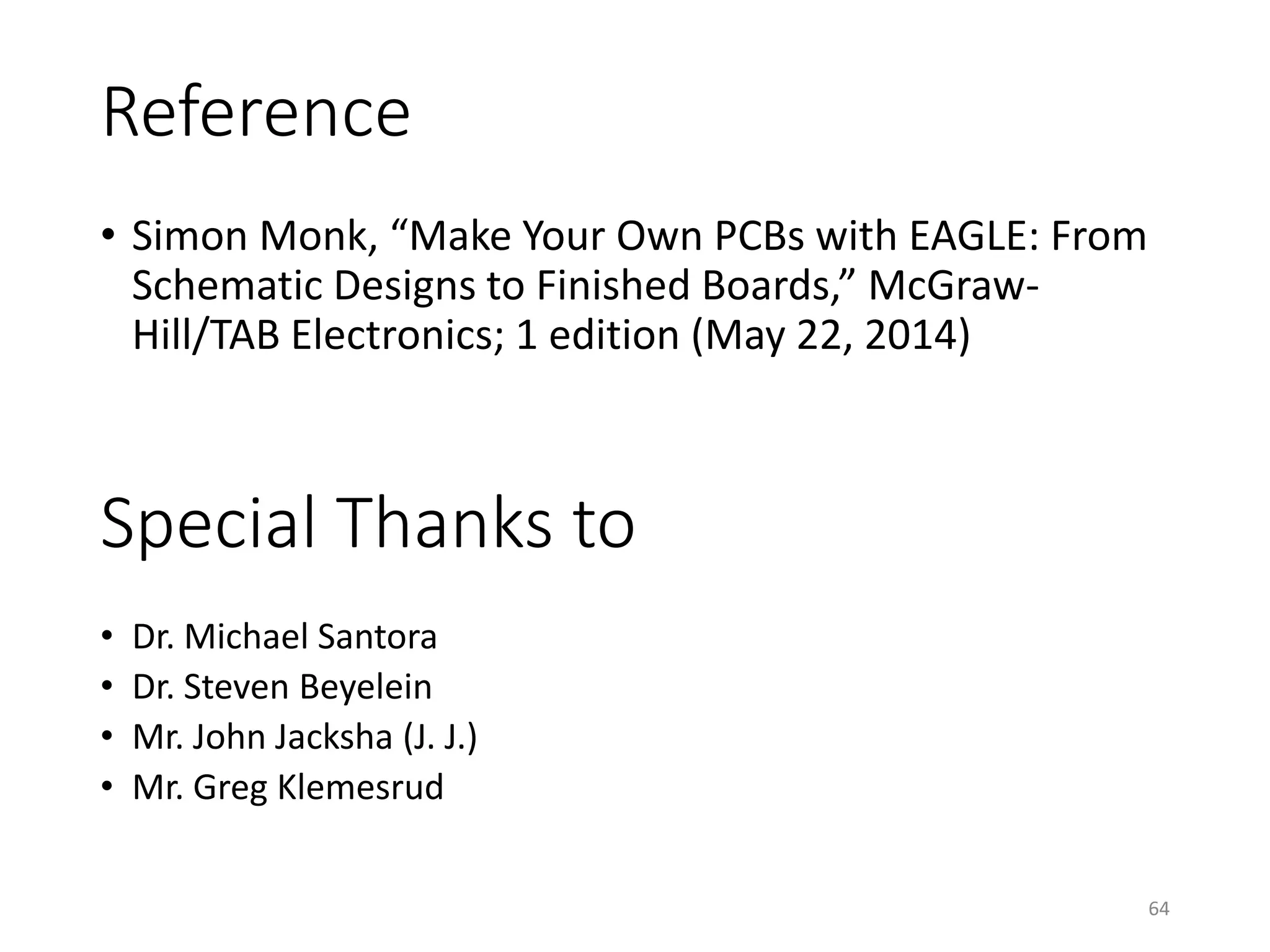 Reference
• Simon Monk, “Make Your Own PCBs with EAGLE: From
Schematic Designs to Finished Boards,” McGraw-
Hill/TAB Electronics; 1 edition (May 22, 2014)
64
Special Thanks to
• Dr. Michael Santora
• Dr. Steven Beyelein
• Mr. John Jacksha (J. J.)
• Mr. Greg Klemesrud
 