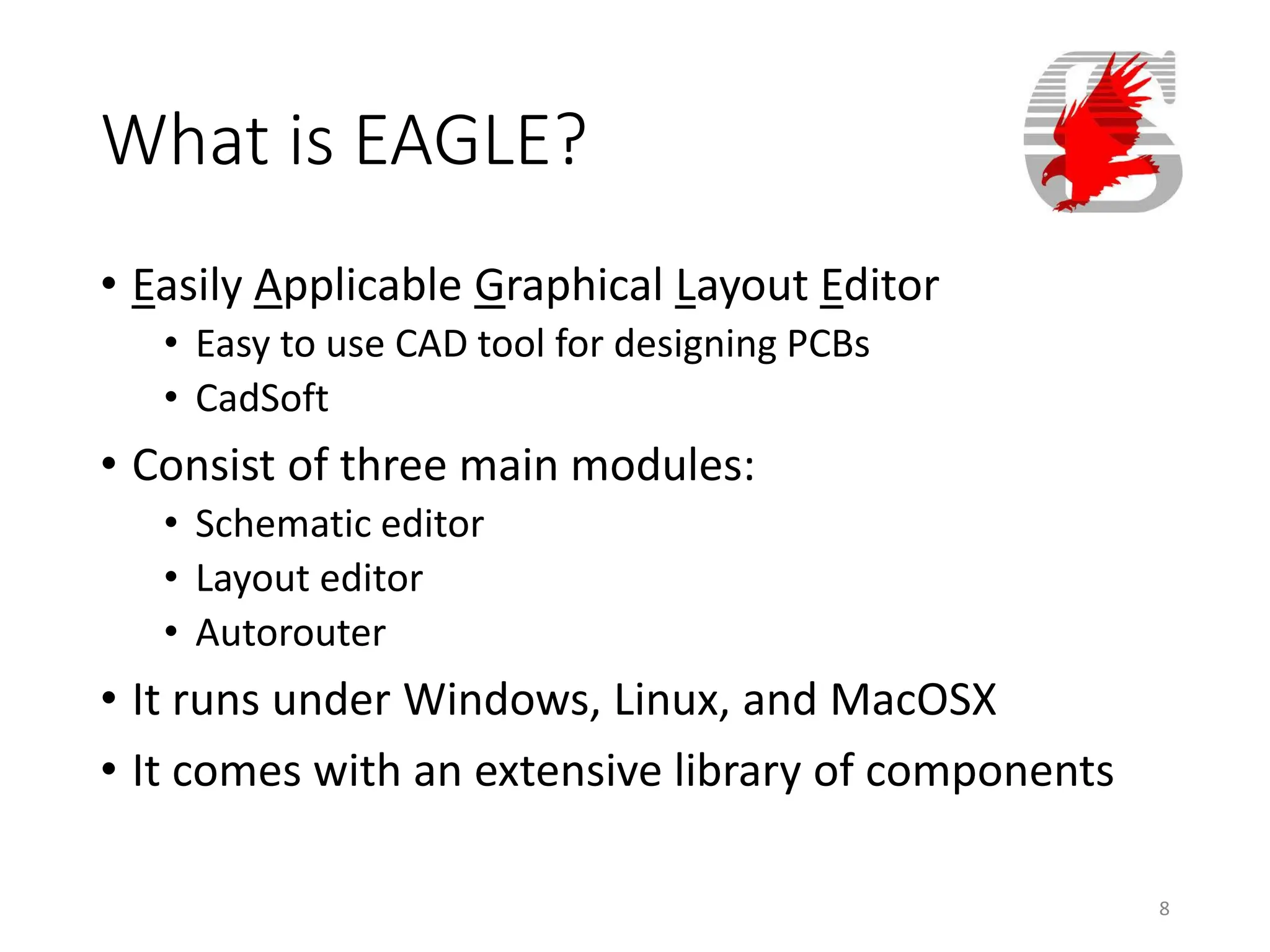 What is EAGLE?
• Easily Applicable Graphical Layout Editor
• Easy to use CAD tool for designing PCBs
• CadSoft
• Consist of three main modules:
• Schematic editor
• Layout editor
• Autorouter
• It runs under Windows, Linux, and MacOSX
• It comes with an extensive library of components
8
 