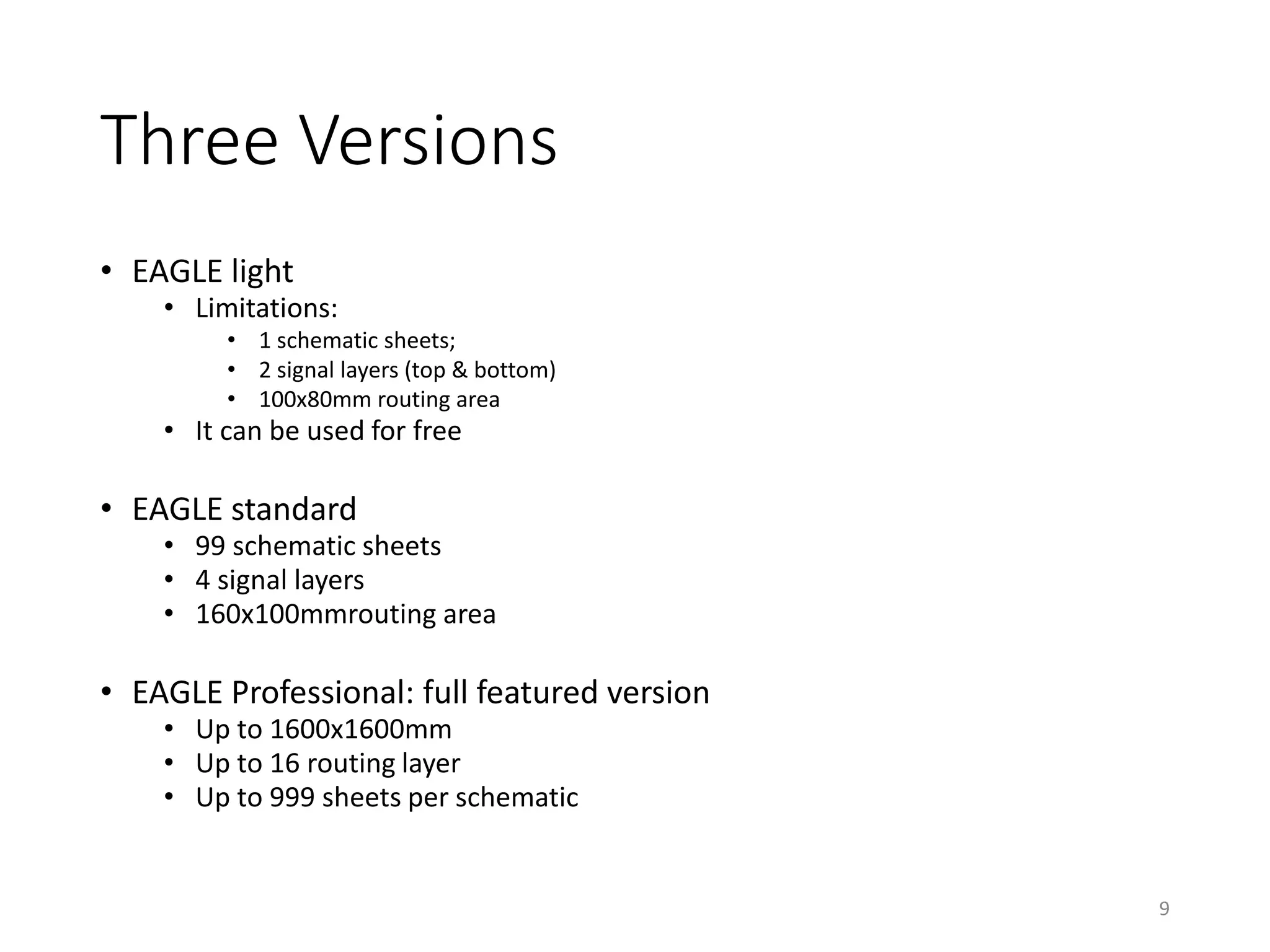 Three Versions
• EAGLE light
• Limitations:
• 1 schematic sheets;
• 2 signal layers (top & bottom)
• 100x80mm routing area
• It can be used for free
• EAGLE standard
• 99 schematic sheets
• 4 signal layers
• 160x100mmrouting area
• EAGLE Professional: full featured version
• Up to 1600x1600mm
• Up to 16 routing layer
• Up to 999 sheets per schematic
9
 