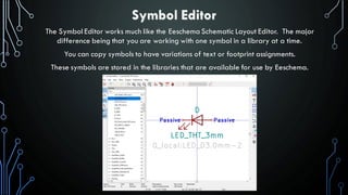 Symbol Editor
The Symbol Editor works much like the Eeschema Schematic Layout Editor. The major
difference being that you are working with one symbol in a library at a time.
You can copy symbols to have variations of text or footprint assignments.
These symbols are stored in the libraries that are available for use by Eeschema.
 