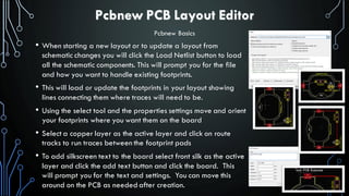 Pcbnew PCB Layout Editor
• When starting a new layout or to update a layout from
schematic changes you will click the Load Netlist button to load
all the schematic components. This will prompt you for the file
and how you want to handle existing footprints.
• This will load or update the footprints in your layout showing
lines connecting them where traces will need to be.
• Using the select tool and the properties settings move and orient
your footprints where you want them on the board
• Select a copper layer as the active layer and click on route
tracks to run traces between the footprint pads
• To add silkscreen text to the board select front silk as the active
layer and click the add text button and click the board. This
will prompt you for the text and settings. You can move this
around on the PCB as needed after creation.
Pcbnew Basics
 