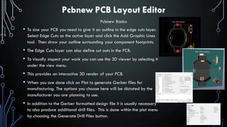 Pcbnew PCB Layout Editor
• To size your PCB you need to give it an outline in the edge cuts layer.
Select Edge Cuts as the active layer and click the Add Graphic Lines
tool. Then draw your outline surrounding your component footprints.
• The Edge Cuts layer can also define cut outs in the PCB.
• To visually inspect your work you can use the 3D viewer by selecting it
under the view menu.
• This provides an interactive 3D render of your PCB.
• When you are done click on Plot to generate Gerber files for
manufacturing. The options you choose here will be dictated by the
manufacturer you are planning to use.
• In addition to the Gerber formatted design file it is usually necessary
to also produce additional drill files. This is done within the plot menu
by choosing the Generate Drill Files button.
Pcbnew Basics
 
