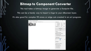 Bitmap to Component Converter
This tool takes a bitmap image to generate a footprint file.
This can be a handy way to import a logo to your silkscreen layer.
It’s also good for complex fill areas or edge cuts created in an art program.
 