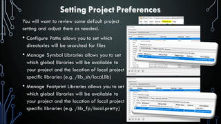Setting Project Preferences
You will want to review some default project
setting and adjust them as needed.
• Configure Paths allows you to set which
directories will be searched for files
• Manage Symbol Libraries allows you to set
which global libraries will be available to
your project and the location of local project
specific libraries (e.g. /lib_sh/local.lib)
• Manage Footprint Libraries allows you to set
which global libraries will be available to
your project and the location of local project
specific libraries (e.g. /lib_fp/local.pretty)
 