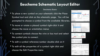 Eeschema Schematic Layout Editor
• To place a new symbol on your schematic click the Place
Symbol tool and click on the schematic page. You will be
prompted to choose a symbol from the available libraries.
• To move or rotate a placed symbol right-click it and
choose the move or orientation menus
• To connect symbols choose the wire or bus tool and select
the symbol pins to connect.
• To edit a symbol reference number double-click on it
• To edit all the properties of a symbol right click and
choose the Edit Properties menu
Eeschema Basics
 