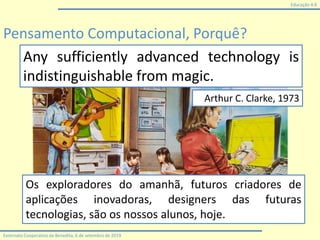 Educação 4.0
Externato Cooperativo da Benedita, 6 de setembro de 2019
Pensamento Computacional, Porquê?
Any sufficiently advanced technology is
indistinguishable from magic.
Arthur C. Clarke, 1973
Os exploradores do amanhã, futuros criadores de
aplicações inovadoras, designers das futuras
tecnologias, são os nossos alunos, hoje.
 