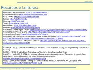 Educação 4.0
Externato Cooperativo da Benedita, 6 de setembro de 2019
Computer Science Unplugged: https://csunplugged.org/en/
Barefoot Computing: https://www.barefootcomputing.org/
Cody & Roby: http://codeweek.it/cody-roby-en/
Scratch: https://scratch.mit.edu
Code.org: https://code.org/
Tynker: https://www.tynker.com/
OpenRoberta: https://lab.open-roberta.org/
Micro:Bit: https://makecode.microbit.org/#editor
Cenários de Aprendizagem FTELab: http://ftelab.ie.ulisboa.pt/tel/gbook/exemplos-de-cenarios-de-aprendizagem/
Cenários Teach With Europeana: https://teachwitheuropeana.eun.org/learning-scenarios/
Cenários Hour of Code: https://hourofcode.com/pt/pt/learn
Da Robótica ao Pensamento Computacional: Educação para o Século XXI: https://bit2geek.com/2018/11/05/da-
robotica-ao-pensamento-computacional-educacao-para-o-seculo-xxi-299183904/
Seis Livros Para Descobrir a Inteligência Artificial: https://bit2geek.com/2019/02/14/seis-livros-para-descobrir-a-
inteligencia-artificial-99684386874/
Beecher, K. (2017). Computational Thinking: A Beginner's Guide to Problem Solving and Programming. Swindon: BCS
Learning.
BRIDLE, J. (2018). New Dark Age: Technology and the End of the Future. Londres: Verso
RAMOS, J., ESPADEIRO, R. (2014). Os futuros professores e os professores do futuro. Os desafios da introdução ao
pensamento computacional na escola, no currículo e na aprendizagem.
http://eft.educom.pt/index.php/eft/article/view/462/208
WING, J. (2006) Computational Thinking. In Communications of theACM. Volume 49, n.º 3, março de 2006.
https://www.cs.cmu.edu/~15110-s13/Wing06-ct.pdf
Recursos e Leituras:
 