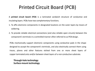 Printed Circuit Board (PCB)
A printed circuit board (PCB) is a laminated sandwich structure of conductive and
insulating layers. PCBs have two complementary functions.
1. To affix electronic components in designated locations on the outer layers by means of
soldering.
2. To provide reliable electrical connections (and also reliable open circuits) between the
component's terminals in a controlled manner often referred to as PCB design.
PCBs mechanically support electronic components using conductive pads in the shape
designed to accept the component's terminals, and also electrically connect them using
traces, planes and other features etched from one or more sheet layers of
copper laminated onto and/or between sheet layers of a non-conductive substrate.
Through-hole technology
Surface-mount technology
 