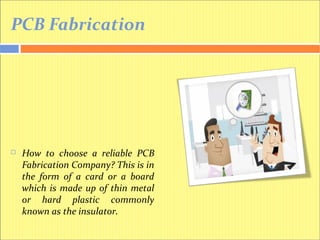 PCB Fabrication
 How to choose a reliable PCB
Fabrication Company? This is in
the form of a card or a board
which is made up of thin metal
or hard plastic commonly
known as the insulator.
 