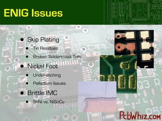 ENIG Issues

   •   Skip Plating
       •   Tin Residues

       •   Broken Soldermask Tent

   •   Nickel Foot
       •   Under-etching

       •   Palladium Issues

   •   Brittle IMC
       •   SnNi vs. NiSnCu
 