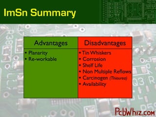 ImSn Summary

      Advantages     Disadvantages
   • Planarity     • Tin Whiskers
   • Re-workable   • Corrosion
                   • Shelf Life
                   • Non Multiple Reﬂows
                   • Carcinogen (Thiourea)
                   • Availability
 