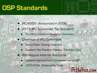 OSP Standards

    •   IPC-4555 - Announced in 2008
    •   2011: IPC Announces “No Standard”
        •   Too Many Variations Based on Chemistry

    •   Chairman of IPC Committee
        •   Round Robin Testing Underway

        •   Suppliers Not Ready to Release Thickness Data

    •   Will Require Internal Standards
        •   Lessons Learned From Companies Using OSP

        •   J-STD-003A - Solderability Tests
 