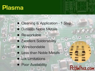 Plasma

    •   Cleaning & Application - 1 Step
    •   Outlasts Noble Metals
    •   Re-workable
    •   Excellent Solderability
    •   Wire-bondable
    •   Less than Noble Metals
    •   Lot Limitations
    •   Poor Availability
 