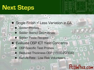 Next Steps

   •   Single Finish = Less Variation in EA
       •   Solder Profiles
       •   Solder Stencil Geometries
       •   Solder Paste Recipes
   •   Evaluate OSP ICT Yield Concerns
       •   OSP-Specific Test Probes
       •   Reduced Thickness OSP (1500-2000Å)
       •   Run-At-Rate - Low Risk Volunteers ...
 