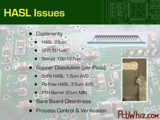 HASL Issues
    •   Coplanarity
        •   HASL: 28um

        •   QFP: 101um

        •   Stencil: 100-127um

    •   Copper Dissolution (per Pass)
        •   SnPb HASL: 1.5um AVG

        •   Pb-Free HASL: 3.5um AVG

        •   PTH Barrel: 20um MIN

    •   Bare Board Cleanliness
    •   Process Control & Verification
 