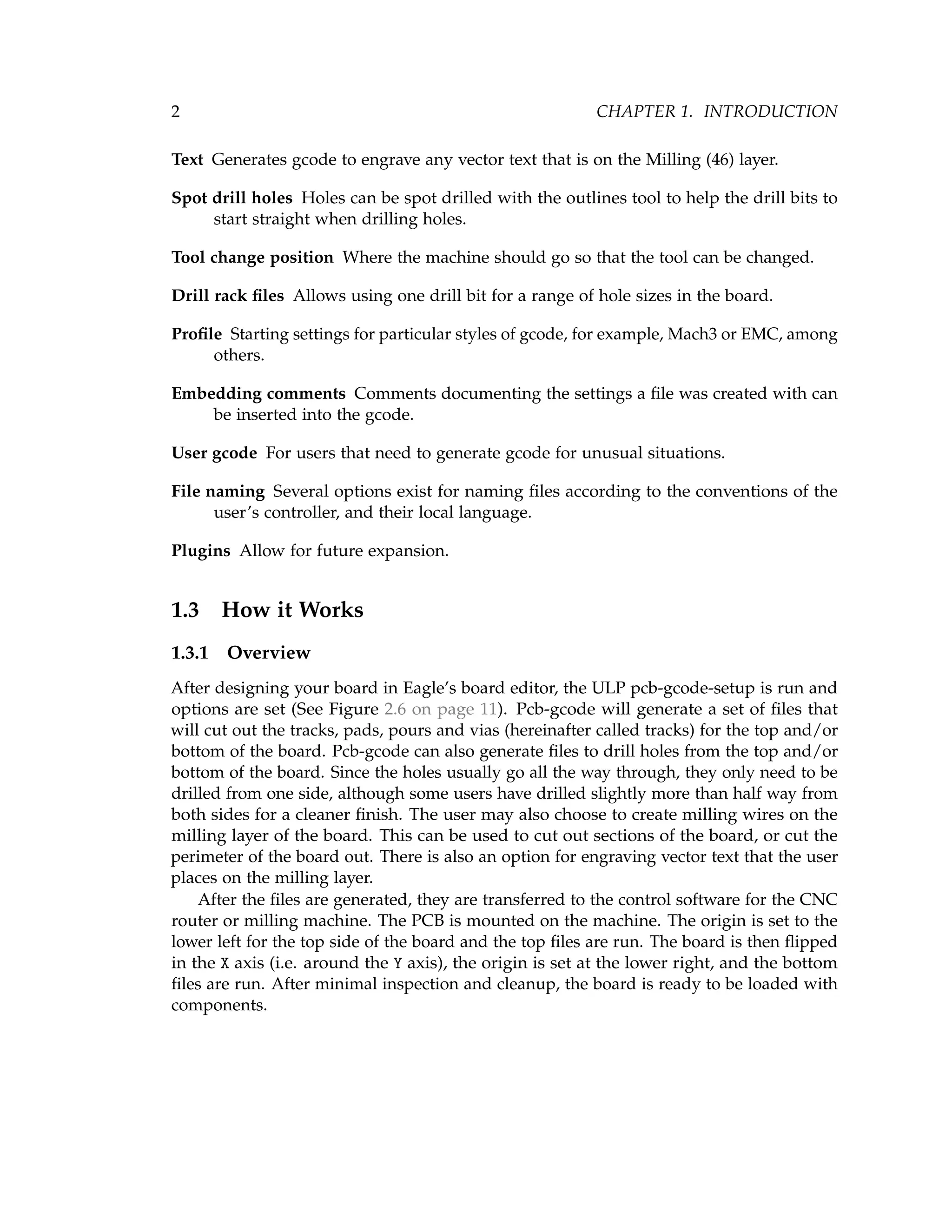 2 CHAPTER 1. INTRODUCTION
Text Generates gcode to engrave any vector text that is on the Milling (46) layer.
Spot drill holes Holes can be spot drilled with the outlines tool to help the drill bits to
start straight when drilling holes.
Tool change position Where the machine should go so that the tool can be changed.
Drill rack ﬁles Allows using one drill bit for a range of hole sizes in the board.
Proﬁle Starting settings for particular styles of gcode, for example, Mach3 or EMC, among
others.
Embedding comments Comments documenting the settings a ﬁle was created with can
be inserted into the gcode.
User gcode For users that need to generate gcode for unusual situations.
File naming Several options exist for naming ﬁles according to the conventions of the
user’s controller, and their local language.
Plugins Allow for future expansion.
1.3 How it Works
1.3.1 Overview
After designing your board in Eagle’s board editor, the ULP pcb-gcode-setup is run and
options are set (See Figure 2.6 on page 11). Pcb-gcode will generate a set of ﬁles that
will cut out the tracks, pads, pours and vias (hereinafter called tracks) for the top and/or
bottom of the board. Pcb-gcode can also generate ﬁles to drill holes from the top and/or
bottom of the board. Since the holes usually go all the way through, they only need to be
drilled from one side, although some users have drilled slightly more than half way from
both sides for a cleaner ﬁnish. The user may also choose to create milling wires on the
milling layer of the board. This can be used to cut out sections of the board, or cut the
perimeter of the board out. There is also an option for engraving vector text that the user
places on the milling layer.
After the ﬁles are generated, they are transferred to the control software for the CNC
router or milling machine. The PCB is mounted on the machine. The origin is set to the
lower left for the top side of the board and the top ﬁles are run. The board is then ﬂipped
in the X axis (i.e. around the Y axis), the origin is set at the lower right, and the bottom
ﬁles are run. After minimal inspection and cleanup, the board is ready to be loaded with
components.
 